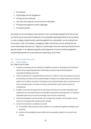 45
 De intensiteit
 De gevoelige aard van de gegevens
 Het doel van het onderzoek
 Het al dan niet toepassen van een technisch hulpmiddel
 Of de gevonden gegevens worden opgeslagen
 De proportionaliteit
Als op basis van de inschatting van deze factoren in een concreet geval bepaald wordt dat de mate
van inbreuk op de privacy door het gebruik van een bepaalde opsporingsmethode meer dan gering
is, moet vervolgens bepaald worden welke bevoegdheid dan noodzakelijk is om die methode toch
toe te passen. Zoals in de inleiding is aangegeven, blijkt uit de literatuur (en de praktijk) dat met
name stelselmatige observatie (art. 126g Sv) en stelselmatige informatie-inwinning (126j Sv) hiervoor
gebruikt worden. In de volgende paragrafen wordt uitgewerkt in hoeverre beide bevoegdheden
daadwerkelijk geschikt zijn als grondslag voor opsporing op social media.
4.5 Stelselmatige observatie
4.5.1 Artikel 126g Sv
Art. 126g Sv luidt als volgt:
1. In geval van verdenking van een misdrijf, kan de officier van justitie in het belang van het onderzoek
bevelen dat een opsporingsambtenaar stelselmatig een persoon volgt of stelselmatig diens
aanwezigheid of gedrag waarneemt.
2. Indien de verdenking een misdrijf betreft als omschreven in artikel 67, eerste lid, dat gezien zijn aard of
de samenhang met andere door de verdachte begane misdrijven een ernstige inbreuk op de rechtsorde
oplevert, kan de officier van justitie in het belang van het onderzoek bepalen dat ter uitvoering van het
bevel een besloten plaats, niet zijnde een woning, wordt betreden zonder toestemming van de
rechthebbende.
3. De officier van justitie kan bepalen dat ter uitvoering van het bevel een technisch hulpmiddel wordt
aangewend, voor zover daarmee geen vertrouwelijke communicatie wordt opgenomen. Een technisch
hulpmiddel wordt niet op een persoon bevestigd, tenzij met diens toestemming.
4. Het bevel wordt gegeven voor een periode van ten hoogste drie maanden. Het kan telkens voor een
termijn van ten hoogste drie maanden worden verlengd.
5. Het bevel tot observatie is schriftelijk en vermeldt:
a) het misdrijf en indien bekend de naam of anders een zo nauwkeurig mogelijke aanduiding van de
verdachte;
b) de feiten of omstandigheden waaruit blijkt dat de voorwaarden, bedoeld in het eerste lid, zijn
vervuld;
 