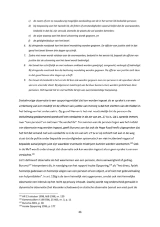 46
c) de naam of een zo nauwkeurig mogelijke aanduiding van de in het eerste lid bedoelde persoon;
d) bij toepassing van het tweede lid, de feiten of omstandigheden waaruit blijkt dat de voorwaarden,
bedoeld in dat lid, zijn vervuld, alsmede de plaats die zal worden betreden;
e) de wijze waarop aan het bevel uitvoering wordt gegeven, en
f) de geldigheidsduur van het bevel.
6. Bij dringende noodzaak kan het bevel mondeling worden gegeven. De officier van justitie stelt in dat
geval het bevel binnen drie dagen op schrift.
7. Zodra niet meer wordt voldaan aan de voorwaarden, bedoeld in het eerste lid, bepaalt de officier van
justitie dat de uitvoering van het bevel wordt beëindigd.
8. Het bevel kan schriftelijk en met redenen omkleed worden gewijzigd, aangevuld, verlengd of beëindigd.
Bij dringende noodzaak kan de beslissing mondeling worden gegeven. De officier van justitie stelt deze
in dat geval binnen drie dagen op schrift.
9. Een bevel als bedoeld in het eerste lid kan ook worden gegeven aan een persoon in de openbare dienst
van een vreemde staat. Bij algemene maatregel van bestuur kunnen eisen worden gesteld aan deze
personen. Het tweede tot en met achtste lid zijn van overeenkomstige toepassing.
Stelselmatige observatie is een opsporingsmiddel dat kan worden ingezet als er sprake is van een
verdenking van een misdrijf en de officier van justitie van mening is dat het inzetten van dit middel in
het belang van het onderzoek is. Op grond hiervan is het niet noodzakelijk dat de persoon die
stelselmatig geobserveerd wordt zelf een verdachte in de zin van art. 27 Sv is. Lid 1 spreekt immers
over “een persoon” en niet over “de verdachte”. Ten aanzien van de persoon tegen wie het middel
van observatie mag worden ingezet, geeft Buruma aan dat ook de Hoge Raad heeft uitgesproken dat
het feit dat iemand niet een verdachte is in de zin van art. 27 Sv er op zichzelf niet aan in de weg
staat dat de politie onder bepaalde omstandigheden systematisch en niet-incidenteel nagaat of
bepaalde aanwijzingen juist zijn waardoor eventuele misdrijven kunnen worden voorkomen.125
Ook
in de MvT wordt onderstreept dat observatie ook kan worden ingezet als er geen sprake is van een
verdachte.126
Lid 1 definieert observatie als het waarnemen van een persoon, diens aanwezigheid of gedrag.
Buruma127
interpreteert dit, in navolging van het rapport Inzake Opsporing,128
als ”het direct, fysiek
heimelijk gadeslaan en heimelijk volgen van een persoon of een object, al of niet met gebruikmaking
van hulpmiddelen”. In art. 126g is de term heimelijk niet opgenomen, omdat ook niet-heimelijke
observatie een inbreuk op het recht op privacy inhoudt. Daarbij wordt nog onderscheid gemaakt in
dynamische observatie (het klassieke schaduwen) en statische observatie (vanuit een vast punt de
125
HR 13 oktober 1998, NJB 1998, nr. 129
126
Kamerstukken II 1997/98, 25 403, nr. 3, p. 11
127
Buruma 2001, p. 38
128
Inzake Opsporing 1996, p. 177
 