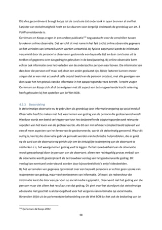 48
Dit alles gecombineerd brengt Koops tot de conclusie dat onderzoek in open bronnen al snel het
karakter van stelselmatigheid heeft en dat daarom voor dergelijk onderzoek de grondslag van art. 3
PolW onvoldoende is.
Oerlemans en Koops vragen in een andere publicatie135
nog aandacht voor de verschillen tussen
fysieke en online observatie. Dat verschil zit met name in het feit dat bij online observatie gegevens
uit het verleden van iemand kunnen worden verzameld. Bij fysieke observatie wordt de informatie
verzameld door de persoon te observeren gedurende een bepaalde tijd en daar conclusies uit te
trekken of gegevens over dat gedrag te gebruiken in de bewijsvoering. Bij online observatie komt
echter ook informatie over het verleden van de onderzochte persoon naar boven. Die informatie kan
dan door die persoon zelf maar ook door een ander geplaatst zijn. Beide factoren kunnen ervoor
zorgen dat er een niet actueel of zelfs onjuist beeld van de persoon ontstaat, met alle gevolgen van
dien waar het het gebruik van die informatie in het opsporingsonderzoek betreft. Terecht vragen
Oerlemans en Koops zich af of de wetgever met dit aspect van de terugwerkende kracht rekening
heeft gehouden bij het opstellen van de Wet BOB.
4.5.3 Beoordeling
Is stelselmatige observatie nu te gebruiken als grondslag voor informatievergaring op social media?
Observatie heeft te maken met het waarnemen van gedrag van de persoon die geobserveerd wordt.
Hierdoor wordt een beeld verkregen van voor het desbetreffende opsporingsonderzoek relevante
aspecten van het leven van de geobserveerde. Als dit een min of meer compleet beeld oplevert van
een of meer aspecten van het leven van de geobserveerde, wordt dit stelselmatig genoemd. Waar dit
nuttig is, kan bij die observatie gebruik gemaakt worden van technische hulpmiddelen, die er gelet
op de aard van de observatie op gericht zijn om de zintuiglijke waarneming van de observant te
versterken c.q. het waargenomen gedrag vast te leggen. De betrouwbaarheid van de observatie
wordt gewaarborgd door de persoon van de observant: alleen een rechtsgeldig proces verbaal van
de observatie wordt geaccepteerd als betrouwbaar verslag van het geobserveerde gedrag. Dit
verslag kan eventueel ondersteund worden door bijvoorbeeld foto’s en/of videobeelden.
Bij het verzamelen van gegevens op internet over een bepaald persoon is er echter geen sprake van
waarnemen van gedrag, maar van kennisnemen van informatie. Oftewel: de rechercheur die
informatie leest die door een persoon op social media is geplaatst, observeert niet het gedrag van die
persoon maar ziet alleen het resultaat van dat gedrag. Dit pleit voor het standpunt dat stelselmatige
observatie niet geschikt is als bevoegdheid voor het vergaren van informatie op social media.
Bovendien blijkt uit de parlementaire behandeling van de Wet BOB dat het ook de bedoeling van de
135
Oerlemans & Koops 2012
 