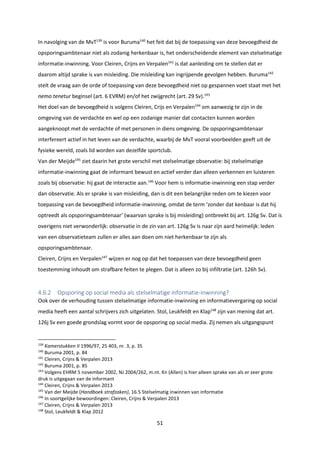 51
In navolging van de MvT139
is voor Buruma140
het feit dat bij de toepassing van deze bevoegdheid de
opsporingsambtenaar niet als zodanig herkenbaar is, het onderscheidende element van stelselmatige
informatie-inwinning. Voor Cleiren, Crijns en Verpalen141
is dat aanleiding om te stellen dat er
daarom altijd sprake is van misleiding. Die misleiding kan ingrijpende gevolgen hebben. Buruma142
stelt de vraag aan de orde of toepassing van deze bevoegdheid niet op gespannen voet staat met het
nemo tenetur beginsel (art. 6 EVRM) en/of het zwijgrecht (art. 29 Sv).143
Het doel van de bevoegdheid is volgens Cleiren, Crijs en Verpalen144
om aanwezig te zijn in de
omgeving van de verdachte en wel op een zodanige manier dat contacten kunnen worden
aangeknoopt met de verdachte of met personen in diens omgeving. De opsporingsambtenaar
interfereert actief in het leven van de verdachte, waarbij de MvT vooral voorbeelden geeft uit de
fysieke wereld, zoals lid worden van dezelfde sportclub.
Van der Meijde145
ziet daarin het grote verschil met stelselmatige observatie: bij stelselmatige
informatie-inwinning gaat de informant bewust en actief verder dan alleen verkennen en luisteren
zoals bij observatie: hij gaat de interactie aan.146
Voor hem is informatie-inwinning een stap verder
dan observatie. Als er sprake is van misleiding, dan is dit een belangrijke reden om te kiezen voor
toepassing van de bevoegdheid informatie-inwinning, omdat de term ‘zonder dat kenbaar is dat hij
optreedt als opsporingsambtenaar’ (waarvan sprake is bij misleiding) ontbreekt bij art. 126g Sv. Dat is
overigens niet verwonderlijk: observatie in de zin van art. 126g Sv is naar zijn aard heimelijk: leden
van een observatieteam zullen er alles aan doen om niet herkenbaar te zijn als
opsporingsambtenaar.
Cleiren, Crijns en Verpalen147
wijzen er nog op dat het toepassen van deze bevoegdheid geen
toestemming inhoudt om strafbare feiten te plegen. Dat is alleen zo bij infiltratie (art. 126h Sv).
4.6.2 Opsporing op social media als stelselmatige informatie-inwinning?
Ook over de verhouding tussen stelselmatige informatie-inwinning en informatievergaring op social
media heeft een aantal schrijvers zich uitgelaten. Stol, Leukfeldt en Klap148
zijn van mening dat art.
126j Sv een goede grondslag vormt voor de opsporing op social media. Zij nemen als uitgangspunt
139
Kamerstukken II 1996/97, 25 403, nr. 3, p. 35
140
Buruma 2001, p. 84
141
Cleiren, Crijns & Verpalen 2013
142
Buruma 2001, p. 85
143
Volgens EHRM 5 november 2002, NJ 2004/262, m.nt. Kn (Allen) is hier alleen sprake van als er zeer grote
druk is uitgegaan van de informant
144
Cleiren, Crijns & Verpalen 2013
145
Van der Meijde (Handboek strafzaken), 16.5 Stelselmatig inwinnen van informatie
146
In soortgelijke bewoordingen: Cleiren, Crijns & Verpalen 2013
147
Cleiren, Crijns & Verpalen 2013
148
Stol, Leukfeldt & Klap 2012
 