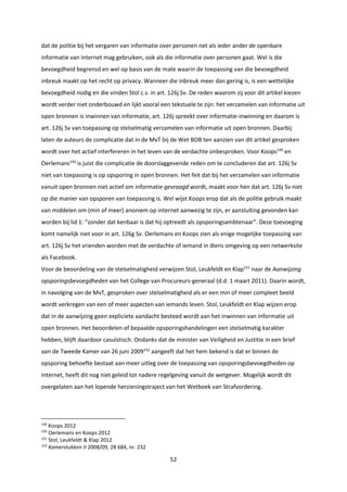 52
dat de politie bij het vergaren van informatie over personen net als ieder ander de openbare
informatie van internet mag gebruiken, ook als die informatie over personen gaat. Wel is die
bevoegdheid begrensd en wel op basis van de mate waarin de toepassing van die bevoegdheid
inbreuk maakt op het recht op privacy. Wanneer die inbreuk meer dan gering is, is een wettelijke
bevoegdheid nodig en die vinden Stol c.s. in art. 126j Sv. De reden waarom zij voor dit artikel kiezen
wordt verder niet onderbouwd en lijkt vooral een tekstuele te zijn: het verzamelen van informatie uit
open bronnen is inwinnen van informatie, art. 126j spreekt over informatie-inwinning en daarom is
art. 126j Sv van toepassing op stelselmatig verzamelen van informatie uit open bronnen. Daarbij
laten de auteurs de complicatie dat in de MvT bij de Wet BOB ten aanzien van dit artikel gesproken
wordt over het actief interfereren in het leven van de verdachte onbesproken. Voor Koops149
en
Oerlemans150
is juist die complicatie de doorslaggevende reden om te concluderen dat art. 126j Sv
niet van toepassing is op opsporing in open bronnen. Het feit dat bij het verzamelen van informatie
vanuit open bronnen niet actief om informatie gevraagd wordt, maakt voor hen dat art. 126j Sv niet
op die manier van opsporen van toepassing is. Wel wijst Koops erop dat als de politie gebruik maakt
van middelen om (min of meer) anoniem op internet aanwezig te zijn, er aansluiting gevonden kan
worden bij lid 1: “zonder dat kenbaar is dat hij optreedt als opsporingsambtenaar”. Deze toevoeging
komt namelijk niet voor in art. 126g Sv. Oerlemans en Koops zien als enige mogelijke toepassing van
art. 126j Sv het vrienden worden met de verdachte of iemand in diens omgeving op een netwerksite
als Facebook.
Voor de beoordeling van de stelselmatigheid verwijzen Stol, Leukfeldt en Klap151
naar de Aanwijzing
opsporingsbevoegdheden van het College van Procureurs-generaal (d.d. 1 maart 2011). Daarin wordt,
in navolging van de MvT, gesproken over stelselmatigheid als er een min of meer compleet beeld
wordt verkregen van een of meer aspecten van iemands leven. Stol, Leukfeldt en Klap wijzen erop
dat in de aanwijzing geen expliciete aandacht besteed wordt aan het inwinnen van informatie uit
open bronnen. Het beoordelen of bepaalde opsporingshandelingen een stelselmatig karakter
hebben, blijft daardoor casuïstisch. Ondanks dat de minister van Veiligheid en Justitie in een brief
aan de Tweede Kamer van 26 juni 2009152
aangeeft dat het hem bekend is dat er binnen de
opsporing behoefte bestaat aan meer uitleg over de toepassing van opsporingsbevoegdheden op
internet, heeft dit nog niet geleid tot nadere regelgeving vanuit de wetgever. Mogelijk wordt dit
overgelaten aan het lopende herzieningstraject van het Wetboek van Strafvordering.
149
Koops 2012
150
Oerlemans en Koops 2012
151
Stol, Leukfeldt & Klap 2012
152
Kamerstukken II 2008/09, 28 684, nr. 232
 