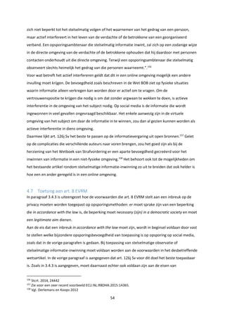 54
zich niet beperkt tot het stelselmatig volgen of het waarnemen van het gedrag van een persoon,
maar actief interfereert in het leven van de verdachte of de betrokkene van een georganiseerd
verband. Een opsporingsambtenaar die stelselmatig informatie inwint, zal zich op een zodanige wijze
in de directe omgeving van de verdachte of de betrokkene ophouden dat hij daardoor met personen
contacten onderhoudt uit die directe omgeving. Terwijl een opsporingsambtenaar die stelselmatig
observeert slechts heimelijk het gedrag van die personen waarneemt.”.156
Voor wat betreft het actief interfereren geldt dat dit in een online omgeving mogelijk een andere
invulling moet krijgen. De bevoegdheid zoals beschreven in de Wet BOB ziet op fysieke situaties
waarin informatie alleen verkregen kan worden door er actief om te vragen. Om de
vertrouwenspositie te krijgen die nodig is om dat zonder argwaan te wekken te doen, is actieve
interferentie in de omgeving van het subject nodig. Op social media is de informatie die wordt
ingewonnen in veel gevallen ongevraagd beschikbaar. Het enkele aanwezig zijn in de virtuele
omgeving van het subject om daar de informatie in te winnen, zou dan al gezien kunnen worden als
actieve interferentie in diens omgeving.
Daarmee lijkt art. 126j Sv het beste te passen op de informatievergaring uit open bronnen.157
Gelet
op de complicaties die verschillende auteurs naar voren brengen, zou het goed zijn als bij de
herziening van het Wetboek van Strafvordering er een aparte bevoegdheid gecreëerd voor het
inwinnen van informatie in een niet-fysieke omgeving.158
Het behoort ook tot de mogelijkheden om
het bestaande artikel rondom stelselmatige informatie-inwinning zo uit te breiden dat ook helder is
hoe een en ander geregeld is in een online omgeving.
4.7 Toetsing aan art. 8 EVRM
In paragraaf 3.4.3 is uiteengezet hoe de voorwaarden die art. 8 EVRM stelt aan een inbreuk op de
privacy moeten worden toegepast op opsporingsmethoden: er moet sprake zijn van een beperking
die in accordance with the law is, de beperking moet necessary (zijn) in a democratic society en moet
een legitimate aim dienen.
Aan de eis dat een inbreuk in accordance with the law moet zijn, wordt in beginsel voldaan door vast
te stellen welke bijzondere opsporingsbevoegdheid van toepassing is op opsporing op social media,
zoals dat in de vorige paragrafen is gedaan. Bij toepassing van stelselmatige observatie of
stelselmatige informatie-inwinning moet voldaan worden aan de voorwaarden in het desbetreffende
wetsartikel. In de vorige paragraaf is aangegeven dat art. 126j Sv voor dit doel het beste toepasbaar
is. Zoals in 3.4.3 is aangegeven, moet daarnaast echter ook voldaan zijn aan de eisen van
156
Stcrt. 2014, 24442
157
Zie voor een zeer recent voorbeeld ECLI:NL:RBDHA:2015:14365.
158
Vgl. Oerlemans en Koops 2012
 