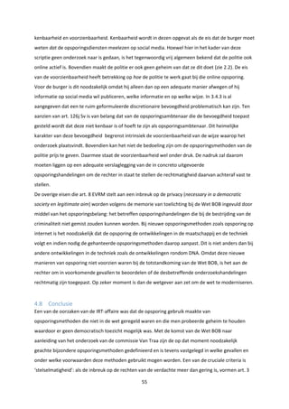 55
kenbaarheid en voorzienbaarheid. Kenbaarheid wordt in dezen opgevat als de eis dat de burger moet
weten dat de opsporingsdiensten meelezen op social media. Hoewel hier in het kader van deze
scriptie geen onderzoek naar is gedaan, is het tegenwoordig vrij algemeen bekend dat de politie ook
online actief is. Bovendien maakt de politie er ook geen geheim van dat ze dit doet (zie 2.2). De eis
van de voorzienbaarheid heeft betrekking op hoe de politie te werk gaat bij die online opsporing.
Voor de burger is dit noodzakelijk omdat hij alleen dan op een adequate manier afwegen of hij
informatie op social media wil publiceren, welke informatie en op welke wijze. In 3.4.3 is al
aangegeven dat een te ruim geformuleerde discretionaire bevoegdheid problematisch kan zijn. Ten
aanzien van art. 126j Sv is van belang dat van de opsporingsambtenaar die de bevoegdheid toepast
gesteld wordt dat deze niet kenbaar is of hoeft te zijn als opsporingsambtenaar. Dit heimelijke
karakter van deze bevoegdheid begrenst intrinsiek de voorzienbaarheid van de wijze waarop het
onderzoek plaatsvindt. Bovendien kan het niet de bedoeling zijn om de opsporingsmethoden van de
politie prijs te geven. Daarmee staat de voorzienbaarheid wel onder druk. De nadruk zal daarom
moeten liggen op een adequate verslaglegging van de in concreto uitgevoerde
opsporingshandelingen om de rechter in staat te stellen de rechtmatigheid daarvan achteraf vast te
stellen.
De overige eisen die art. 8 EVRM stelt aan een inbreuk op de privacy (necessary in a democratic
society en legitimate aim) worden volgens de memorie van toelichting bij de Wet BOB ingevuld door
middel van het opsporingsbelang: het betreffen opsporingshandelingen die bij de bestrijding van de
criminaliteit niet gemist zouden kunnen worden. Bij nieuwe opsporingsmethoden zoals opsporing op
internet is het noodzakelijk dat de opsporing de ontwikkelingen in de maatschappij en de techniek
volgt en indien nodig de gehanteerde opsporingsmethoden daarop aanpast. Dit is niet anders dan bij
andere ontwikkelingen in de techniek zoals de ontwikkelingen rondom DNA. Omdat deze nieuwe
manieren van opsporing niet voorzien waren bij de totstandkoming van de Wet BOB, is het aan de
rechter om in voorkomende gevallen te beoordelen of de desbetreffende onderzoekshandelingen
rechtmatig zijn toegepast. Op zeker moment is dan de wetgever aan zet om de wet te moderniseren.
4.8 Conclusie
Een van de oorzaken van de IRT-affaire was dat de opsporing gebruik maakte van
opsporingsmethoden die niet in de wet geregeld waren en die men probeerde geheim te houden
waardoor er geen democratisch toezicht mogelijk was. Met de komst van de Wet BOB naar
aanleiding van het onderzoek van de commissie Van Traa zijn de op dat moment noodzakelijk
geachte bijzondere opsporingsmethoden gedefinieerd en is tevens vastgelegd in welke gevallen en
onder welke voorwaarden deze methoden gebruikt mogen worden. Een van de cruciale criteria is
‘stelselmatigheid’: als de inbreuk op de rechten van de verdachte meer dan gering is, vormen art. 3
 