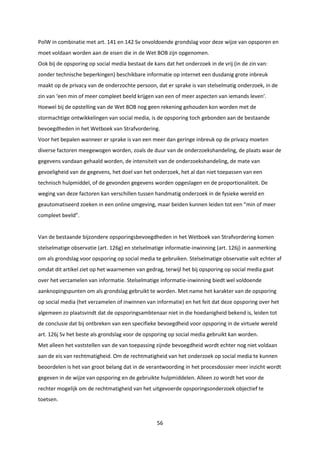 56
PolW in combinatie met art. 141 en 142 Sv onvoldoende grondslag voor deze wijze van opsporen en
moet voldaan worden aan de eisen die in de Wet BOB zijn opgenomen.
Ook bij de opsporing op social media bestaat de kans dat het onderzoek in de vrij (in de zin van:
zonder technische beperkingen) beschikbare informatie op internet een dusdanig grote inbreuk
maakt op de privacy van de onderzochte persoon, dat er sprake is van stelselmatig onderzoek, in de
zin van ‘een min of meer compleet beeld krijgen van een of meer aspecten van iemands leven’.
Hoewel bij de opstelling van de Wet BOB nog geen rekening gehouden kon worden met de
stormachtige ontwikkelingen van social media, is de opsporing toch gebonden aan de bestaande
bevoegdheden in het Wetboek van Strafvordering.
Voor het bepalen wanneer er sprake is van een meer dan geringe inbreuk op de privacy moeten
diverse factoren meegewogen worden, zoals de duur van de onderzoekshandeling, de plaats waar de
gegevens vandaan gehaald worden, de intensiteit van de onderzoekshandeling, de mate van
gevoeligheid van de gegevens, het doel van het onderzoek, het al dan niet toepassen van een
technisch hulpmiddel, of de gevonden gegevens worden opgeslagen en de proportionaliteit. De
weging van deze factoren kan verschillen tussen handmatig onderzoek in de fysieke wereld en
geautomatiseerd zoeken in een online omgeving, maar beiden kunnen leiden tot een “min of meer
compleet beeld”.
Van de bestaande bijzondere opsporingsbevoegdheden in het Wetboek van Strafvordering komen
stelselmatige observatie (art. 126g) en stelselmatige informatie-inwinning (art. 126j) in aanmerking
om als grondslag voor opsporing op social media te gebruiken. Stelselmatige observatie valt echter af
omdat dit artikel ziet op het waarnemen van gedrag, terwijl het bij opsporing op social media gaat
over het verzamelen van informatie. Stelselmatige informatie-inwinning biedt wel voldoende
aanknopingspunten om als grondslag gebruikt te worden. Met name het karakter van de opsporing
op social media (het verzamelen of inwinnen van informatie) en het feit dat deze opsporing over het
algemeen zo plaatsvindt dat de opsporingsambtenaar niet in die hoedanigheid bekend is, leiden tot
de conclusie dat bij ontbreken van een specifieke bevoegdheid voor opsporing in de virtuele wereld
art. 126j Sv het beste als grondslag voor de opsporing op social media gebruikt kan worden.
Met alleen het vaststellen van de van toepassing zijnde bevoegdheid wordt echter nog niet voldaan
aan de eis van rechtmatigheid. Om de rechtmatigheid van het onderzoek op social media te kunnen
beoordelen is het van groot belang dat in de verantwoording in het procesdossier meer inzicht wordt
gegeven in de wijze van opsporing en de gebruikte hulpmiddelen. Alleen zo wordt het voor de
rechter mogelijk om de rechtmatigheid van het uitgevoerde opsporingsonderzoek objectief te
toetsen.
 