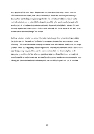 57
Voor wat betreft de eisen die art. 8 EVRM stelt aan inbreuken op de privacy is met name de
voorzienbaarheid een heikel punt. Omdat stelselmatige informatie-inwinning een heimelijke
bevoegdheid is en het opsporingsbelang gediend is met het feit dat niet bekend is over welke
methoden, technieken en hulpmiddelen de politie beschikt, zal er weinig naar buiten gebracht
worden over de inhoud van de opsporingsmethoden die de politie in dit kader toepast. Om toch
invulling te geven aan de eis van voorzienbaarheid, geldt ook hier dat de politie serieus werk moet
maken van de verantwoording in het dossier.
Gelet op het eigen karakter van online informatie-inwinning, verdient het aanbeveling om bij de
herziening van het Wetboek van Strafvordering een aparte bevoegdheid te creëren voor online
inwinning. Omdat de uiteindelijke invoering van het herziene wetboek naar verwachting nog enige
jaren zal duren, zou het goed zijn als de wetgever met concrete ijkpunten komt aan de hand waarvan
door de opsporing vastgesteld kan worden wanneer er sprake is van stelselmatigheid bij de
opsporing op social media. Wel is het van groot belang dat een dergelijke nieuwe bevoegdheid
zoveel mogelijk technologie-neutraal wordt geformuleerd om te voorkomen dat de opsporing over
twintig jaar opnieuw moet werken met wetgeving die achterloopt bij de stand van de techniek.
 