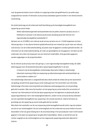 60
voor de gewenste balans tussen individu en omgeving omdat ook gedefinieerd is op welke wijze
vastgesteld kan worden of inbreuken op de privacy toelaatbaar geacht worden in een democratische
samenleving.
De vierde deelvraag van dit onderzoek heeft betrekking op de benodigde bevoegdheid voor
opsporing op social media:
Welke informatievergarende werkzaamheden kan de politie uitvoeren op basis van art. 3
Politiewet en wanneer is de inbreuk op de privacy dusdanig groot dat hiervoor een
eigenstandige bevoegdheid noodzakelijk is?
Op basis van art. 8 EVRM is een inbreuk op de privacy op basis van art. 3 PolW toegestaan als deze
inbreuk gering is. Er zijn diverse factoren geïdentificeerd die van invloed zijn op de mate van inbreuk,
zoals de duur van de onderzoekshandeling, de plaats waar de gegevens vandaan gehaald worden, de
intensiteit van de onderzoekshandeling, de mate van gevoeligheid van de gegevens, het doel van het
onderzoek, het al dan niet toepassen van een technisch hulpmiddel, of de gevonden gegevens
worden opgeslagen en de proportionaliteit.
Als de inbreuk op de privacy meer dan gering is, is een eigenstandige bevoegdheid nodig. De vijfde
deelvraag gaat over de bestaande bijzondere opsporingsbevoegdheden in de wet:
In hoeverre zijn de bevoegdheden stelselmatige observatie (126g) en stelselmatige
informatie-inwinning (126j) van toepassing op informatievergarende werkzaamheden op
social media en voldoen ze?
Van stelselmatige observatie is vastgesteld dat deze afvalt omdat dit artikel ziet op het waarnemen
van gedrag, terwijl het bij opsporing op social media gaat over het verzamelen van informatie.
Stelselmatige informatie-inwinning biedt wel voldoende aanknopingspunten om als grondslag
gebruikt te worden. Met name het karakter van de opsporing op social media (het verzamelen of
inwinnen van informatie) en het feit dat deze opsporing over het algemeen zo plaatsvindt dat de
opsporingsambtenaar niet in die hoedanigheid bekend is, leiden tot de conclusie dat bij ontbreken
van een specifieke bevoegdheid voor opsporing in de virtuele wereld art. 126j Sv het beste als
grondslag voor de opsporing op social media gebruikt kan worden.
Met alleen het vaststellen van de van toepassing zijnde bevoegdheid wordt echter nog niet voldaan
aan de eis van rechtmatigheid. Om de rechtmatigheid van het onderzoek op social media te kunnen
beoordelen is het van groot belang dat in de verantwoording in het procesdossier meer inzicht wordt
gegeven in de wijze van opsporing en de gebruikte hulpmiddelen. Alleen zo wordt het voor de
rechter mogelijk om de rechtmatigheid van het uitgevoerde opsporingsonderzoek objectief te
toetsen.
 