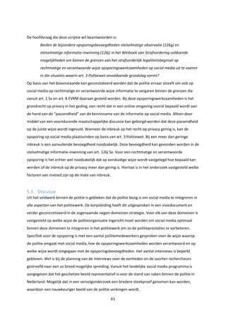 61
De hoofdvraag die deze scriptie wil beantwoorden is:
Bieden de bijzondere opsporingsbevoegdheden stelselmatige observatie (126g) en
stelselmatige informatie-inwinning (126j) in het Wetboek van Strafvordering voldoende
mogelijkheden om binnen de grenzen van het strafvorderlijk legaliteitsbeginsel op
rechtmatige en verantwoorde wijze opsporingswerkzaamheden op social media uit te voeren
in die situaties waarin art. 3 Politiewet onvoldoende grondslag vormt?
Op basis van het bovenstaande kan geconstateerd worden dat de politie ernaar streeft om ook op
social media op rechtmatige en verantwoorde wijze informatie te vergaren binnen de grenzen die
vanuit art. 1 Sv en art. 8 EVRM daaraan gesteld worden. Bij deze opsporingswerkzaamheden is het
grondrecht op privacy in het geding, een recht dat in een online omgeving vooral bepaald wordt aan
de hand van de “passendheid” van de kennisname van de informatie op social media. Alleen door
middel van een voortdurende maatschappelijke discussie kan geborgd worden dat deze passendheid
op de juiste wijze wordt ingevuld. Wanneer de inbreuk op het recht op privacy gering is, kan de
opsporing op social media plaatsvinden op basis van art. 3 Politiewet. Bij een meer dan geringe
inbreuk is een aanvullende bevoegdheid noodzakelijk. Deze bevoegdheid kan gevonden worden in de
stelselmatige informatie-inwinning van art. 126j Sv. Voor een rechtmatige en verantwoorde
opsporing is het echter wel noodzakelijk dat op eenduidige wijze wordt vastgelegd hoe bepaald kan
worden of de inbreuk op de privacy meer dan gering is. Hiertoe is in het onderzoek vastgesteld welke
factoren van invloed zijn op de mate van inbreuk.
5.3 Discussie
Uit het veldwerk binnen de politie is gebleken dat de politie bezig is om social media te integreren in
alle aspecten van het politiewerk. De korpsleiding heeft dit uitgesproken in een visiedocument en
verder geconcretiseerd in de zogenaamde negen-domeinen strategie. Voor elk van deze domeinen is
vastgesteld op welke wijze de politieorganisatie ingericht moet worden om social media optimaal
binnen deze domeinen te integreren in het politiewerk om zo de politieprestaties te verbeteren.
Specifiek voor de opsporing is met een aantal politiemedewerkers gesproken over de wijze waarop
de politie omgaat met social media, hoe de opsporingswerkzaamheden worden verantwoord en op
welke wijze wordt omgegaan met de opsporingsbevoegdheden. Het aantal interviews is beperkt
gebleven. Wel is bij de planning van de interviews over de eenheden en de soorten rechercheurs
gestreefd naar een zo breed mogelijke spreiding. Vanuit het landelijke social media programma is
aangegeven dat het geschetste beeld representatief is voor de stand van zaken binnen de politie in
Nederland. Mogelijk dat in een vervolgonderzoek een bredere steekproef genomen kan worden,
waardoor een nauwkeuriger beeld van de politie verkregen wordt.
 