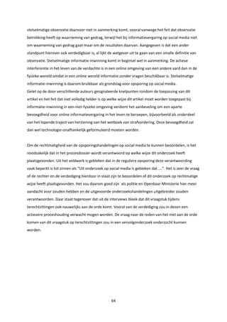 64
stelselmatige observatie daarvoor niet in aanmerking komt, vooral vanwege het feit dat observatie
betrekking heeft op waarneming van gedrag, terwijl het bij informatievergaring op social media niet
om waarneming van gedrag gaat maar om de resultaten daarvan. Aangegeven is dat een ander
standpunt hierover ook verdedigbaar is, al lijkt de wetgever uit te gaan van een smalle definitie van
observatie. Stelselmatige informatie-inwinning komt in beginsel wel in aanmerking. De actieve
interferentie in het leven van de verdachte is in een online omgeving van een andere aard dan in de
fysieke wereld omdat in een online wereld informatie zonder vragen beschikbaar is. Stelselmatige
informatie-inwinning is daarom bruikbaar als grondslag voor opsporing op social media.
Gelet op de door verschillende auteurs gesignaleerde knelpunten rondom de toepassing van dit
artikel en het feit dat niet volledig helder is op welke wijze dit artikel moet worden toegepast bij
informatie-inwinning in een niet-fysieke omgeving verdient het aanbeveling om een aparte
bevoegdheid voor online informatievergaring in het leven te beroepen, bijvoorbeeld als onderdeel
van het lopende traject van herziening van het wetboek van strafvordering. Deze bevoegdheid zal
dan wel technologie-onafhankelijk geformuleerd moeten worden.
Om de rechtmatigheid van de opsporingshandelingen op social media te kunnen beoordelen, is het
noodzakelijk dat in het procesdossier wordt verantwoord op welke wijze dit onderzoek heeft
plaatsgevonden. Uit het veldwerk is gebleken dat in de reguliere opsporing deze verantwoording
vaak beperkt is tot zinnen als “Uit onderzoek op social media is gebleken dat ….”. Het is zeer de vraag
of de rechter en de verdediging hierdoor in staat zijn te beoordelen of dit onderzoek op rechtmatige
wijze heeft plaatsgevonden. Het zou daarom goed zijn als politie en Openbaar Ministerie hier meer
aandacht voor zouden hebben en de uitgevoerde onderzoekshandelingen uitgebreider zouden
verantwoorden. Daar staat tegenover dat uit de interviews bleek dat dit vraagstuk tijdens
terechtzittingen ook nauwelijks aan de orde komt. Vooral van de verdediging zou in dezen een
actievere proceshouding verwacht mogen worden. De vraag naar de reden van het niet aan de orde
komen van dit vraagstuk op terechtzittingen zou in een vervolgonderzoek onderzocht kunnen
worden.
 