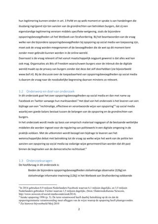 2
hun legitimering kunnen vinden in art. 3 PolW en op welk moment er sprake is van handelingen die
dusdanig ingrijpend zijn ten aanzien van de grondrechten van betrokken burgers, dat zij een
eigenstandige legitimering vereisen middels specifieke wetgeving, zoals de bijzondere
opsporingsbevoegdheden uit het Wetboek van Strafvordering. Bij het beantwoorden van de vraag
welke van die bijzondere opsporingsbevoegdheden bij opsporing op social media van toepassing zijn,
moet ook de vraag worden meegenomen of de bevoegdheden die de wet op dit moment kent
zonder meer gebruikt kunnen worden in de online wereld.
Daarnaast is de vraag relevant of het vanuit maatschappelijk oogpunt gewenst is dat alles wat kan
ook mag. Organisaties als Bits of Freedom waarschuwen burgers voor de inbreuk die de digitale
wereld maakt op de privacy van burgers zonder dat deze dat zelf doorhebben (zie bijvoorbeeld
www.bof.nl). Bij de discussie over de toepasbaarheid van opsporingsbevoegdheden op social media
is daarom de vraag naar de noodzakelijke begrenzing daarvan minstens zo relevant.
1.2 Onderwerp en doel van onderzoek
In dit onderzoek gaat het over opsporingsbevoegdheden op social media en dan met name op
Facebook en Twitter vanwege hun marktaandeel.2
Het doel van het onderzoek is het leveren van een
bijdrage aan een “rechtmatige, effectieve en verantwoorde wijze van opsporing”3
op social media
waarbij een goede balans bestaat tussen de belangen van de opsporing en de grondrechten van
burgers.
In het onderzoek wordt mede op basis van empirisch materiaal nagegaan of de bestaande wettelijke
middelen die worden ingezet voor de regulering van politiewerk in een digitale omgeving in de
praktijk voldoen. Met de uitkomsten wordt beoogd een bijdrage te leveren aan het
wetenschappelijke debat met betrekking tot de vraag op welke wijze het werk van de politie ten
aanzien van opsporing op social media op zodanige wijze genormeerd kan worden dat dit past
binnen de beginselen van de democratische rechtsstaat.4
1.3 Onderzoeksvragen
De hoofdvraag in dit onderzoek is:
Bieden de bijzondere opsporingsbevoegdheden stelselmatige observatie (126g) en
stelselmatige informatie-inwinning (126j) in het Wetboek van Strafvordering voldoende
2
In 2014 gebruiken 8,9 miljoen Nederlanders Facebook waarvan 6,1 miljoen dagelijks, en 3,5 miljoen
Nederlanders gebruiken Twitter waarvan 1,5 miljoen dagelijks. (bron: Onderzoeksbureau Newcom,
http://www.newcom.nl/social-media-onderzoek2014).
3
Inzake opsporing 1996 (p. 5). De term verantwoord heeft daarbij betrekking op de eis dat de
opsporingsinstantie verantwoording moet afleggen van de wijze waarop de opsporing heeft plaatsgevonden.
4
Zie hierover bijvoorbeeld Meij 2010
 