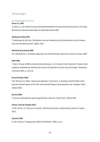 65
Verwijzingen
Geraadpleegde literatuur
Azouz e.a. 2007
A. Azouz e.a., De toekomst van persoonsinformatiebeleid. Een dynamische kijk op privacy, Den Haag:
Ministerie van Binnenlandse Zaken en Koninkrijksrelaties 2007
Barkhuysen & Bos 2011
T. Barkhuysen & A.W. Bos, ‘De betekenis van het Handvest van de Grondrechten van de Europese
Unie voor het bestuursrecht’, JBPlus, 2011
Belinfante & de Reede 2009
A.D. Belinfante & J.L. de Reede, Beginselen van het Nederlandse staatsrecht, Deventer: Kluwer 2009
Blom 2001
T. Blom, ‘Privacy, EVRM en (straf)rechtshandhaving’, in: C.H. Brants, P.A.M. Mevis & E. Prakken (red.),
Legitieme strafvordering, Rechten van de mens als inspiratie in de 21e eeuw, Groningen- Antwerpen:
Intersentia 2001, p. 126-134
Brunst & Sieber 2010
P.W. Brunst en U. Sieber, 'Cybercrime legislation in Germany‘, in: Basedow, Kischl & Sieber (red.),
German national reports to the XVIII. International Congress of Comparative Law, Tübingen: Morh
Siebeck 2010
Buruma 2001
Y. Buruma, Buitengewone opsporingsmethoden, Deventer: Tjeenk W.E.J. Willink 2001
Cleiren, Crijns & Verpalen 2013
C.P.M. Cleiren, J.H. Crijns en R. Verpalen, Tekst & Commentaar: Strafvordering, Deventer: Kluwer
2013
Corstens 1995
G.J.M. Corstens, ‘Vroegsporing’, Delikt en Delinkwent, 1995, p.1 e.v.
 