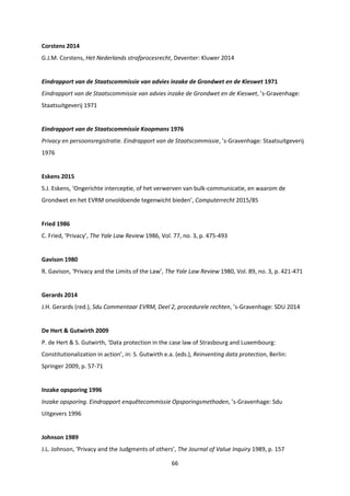 66
Corstens 2014
G.J.M. Corstens, Het Nederlands strafprocesrecht, Deventer: Kluwer 2014
Eindrapport van de Staatscommissie van advies inzake de Grondwet en de Kieswet 1971
Eindrapport van de Staatscommissie van advies inzake de Grondwet en de Kieswet, ’s-Gravenhage:
Staatsuitgeverij 1971
Eindrapport van de Staatscommissie Koopmans 1976
Privacy en persoonsregistratie. Eindrapport van de Staatscommissie, ’s-Gravenhage: Staatsuitgeverij
1976
Eskens 2015
S.J. Eskens, ‘Ongerichte interceptie, of het verwerven van bulk-communicatie, en waarom de
Grondwet en het EVRM onvoldoende tegenwicht bieden’, Computerrecht 2015/85
Fried 1986
C. Fried, ‘Privacy’, The Yale Law Review 1986, Vol. 77, no. 3, p. 475-493
Gavison 1980
R. Gavison, ‘Privacy and the Limits of the Law’, The Yale Law Review 1980, Vol. 89, no. 3, p. 421-471
Gerards 2014
J.H. Gerards (red.), Sdu Commentaar EVRM, Deel 2, procedurele rechten, ’s-Gravenhage: SDU 2014
De Hert & Gutwirth 2009
P. de Hert & S. Gutwirth, ‘Data protection in the case law of Strasbourg and Luxembourg:
Constitutionalization in action’, in: S. Gutwirth e.a. (eds.), Reinventing data protection, Berlin:
Springer 2009, p. 57-71
Inzake opsporing 1996
Inzake opsporing. Eindrapport enquêtecommissie Opsporingsmethoden, ’s-Gravenhage: Sdu
Uitgevers 1996
Johnson 1989
J.L. Johnson, ‘Privacy and the Judgments of others’, The Journal of Value Inquiry 1989, p. 157
 