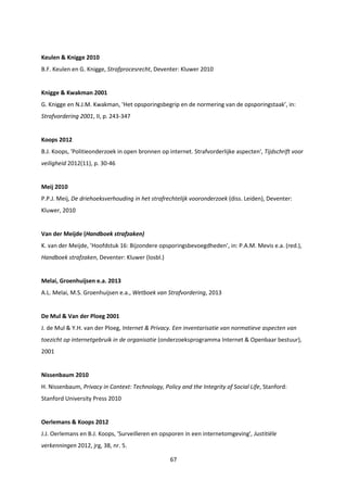 67
Keulen & Knigge 2010
B.F. Keulen en G. Knigge, Strafprocesrecht, Deventer: Kluwer 2010
Knigge & Kwakman 2001
G. Knigge en N.J.M. Kwakman, ‘Het opsporingsbegrip en de normering van de opsporingstaak’, in:
Strafvordering 2001, II, p. 243-347
Koops 2012
B.J. Koops, 'Politieonderzoek in open bronnen op internet. Strafvorderlijke aspecten', Tijdschrift voor
veiligheid 2012(11), p. 30-46
Meij 2010
P.P.J. Meij, De driehoeksverhouding in het strafrechtelijk vooronderzoek (diss. Leiden), Deventer:
Kluwer, 2010
Van der Meijde (Handboek strafzaken)
K. van der Meijde, ’Hoofdstuk 16: Bijzondere opsporingsbevoegdheden’, in: P.A.M. Mevis e.a. (red.),
Handboek strafzaken, Deventer: Kluwer (losbl.)
Melai, Groenhuijsen e.a. 2013
A.L. Melai, M.S. Groenhuijsen e.a., Wetboek van Strafvordering, 2013
De Mul & Van der Ploeg 2001
J. de Mul & Y.H. van der Ploeg, Internet & Privacy. Een inventarisatie van normatieve aspecten van
toezicht op internetgebruik in de organisatie (onderzoeksprogramma Internet & Openbaar bestuur),
2001
Nissenbaum 2010
H. Nissenbaum, Privacy in Context: Technology, Policy and the Integrity of Social Life, Stanford:
Stanford University Press 2010
Oerlemans & Koops 2012
J.J. Oerlemans en B.J. Koops, 'Surveilleren en opsporen in een internetomgeving', Justitiële
verkenningen 2012, jrg, 38, nr. 5.
 