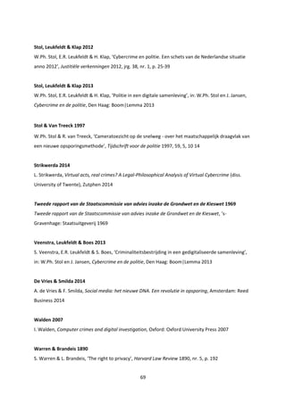 69
Stol, Leukfeldt & Klap 2012
W.Ph. Stol, E.R. Leukfeldt & H. Klap, ‘Cybercrime en politie. Een schets van de Nederlandse situatie
anno 2012’, Justitiële verkenningen 2012, jrg. 38, nr. 1, p. 25-39
Stol, Leukfeldt & Klap 2013
W.Ph. Stol, E.R. Leukfeldt & H. Klap, ‘Politie in een digitale samenleving’, in: W.Ph. Stol en J. Jansen,
Cybercrime en de politie, Den Haag: Boom|Lemma 2013
Stol & Van Treeck 1997
W.Ph. Stol & R. van Treeck, ‘Cameratoezicht op de snelweg - over het maatschappelijk draagvlak van
een nieuwe opsporingsmethode’, Tijdschrift voor de politie 1997, 59, 5, 10 14
Strikwerda 2014
L. Strikwerda, Virtual acts, real crimes? A Legal-Philosophical Analysis of Virtual Cybercrime (diss.
University of Twente), Zutphen 2014
Tweede rapport van de Staatscommissie van advies inzake de Grondwet en de Kieswet 1969
Tweede rapport van de Staatscommissie van advies inzake de Grondwet en de Kieswet, ’s-
Gravenhage: Staatsuitgeverij 1969
Veenstra, Leukfeldt & Boes 2013
S. Veenstra, E.R. Leukfeldt & S. Boes, ‘Criminaliteitsbestrijding in een gedigitaliseerde samenleving’,
in: W.Ph. Stol en J. Jansen, Cybercrime en de politie, Den Haag: Boom|Lemma 2013
De Vries & Smilda 2014
A. de Vries & F. Smilda, Social media: het nieuwe DNA. Een revolutie in opsporing, Amsterdam: Reed
Business 2014
Walden 2007
I. Walden, Computer crimes and digital investigation, Oxford: Oxford University Press 2007
Warren & Brandeis 1890
S. Warren & L. Brandeis, ‘The right to privacy’, Harvard Law Review 1890, nr. 5, p. 192
 