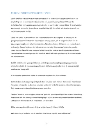 73
Bijlage 2 - Gespreksverslag prof. Fijnaut
De IRT-affaire is ontstaan niet uit brede onvrede over de bestaande bevoegdheden maar uit een
ontploffing. Een en ander escaleerde verder tot een gevecht tussen politie en OM over de
toelaatbaarheid van bepaalde opsporingsmethoden en werd verder verergerd door de beschuldiging
van corruptie binnen het Amsterdamse korps (Jan Wiarda). Het geheel is te karakteriseren als een
oorlog tussen politie en OM.
De rol van Fijnaut bij de commissie Van Traa ontstond vanuit de vraag naar de omvang van de
georganiseerde criminaliteit. Van Traa wilde die omvang weten, om de proportionaliteit van de
opsporingsbevoegdheden te kunnen inschatten. Fijnaut c.s. hebben dat toen in een vooronderzoek
onderzocht. Op voorhand was niet iedereen ervan overtuigd dat er een parlementaire enquête
moest komen, al was het maar vanwege het vertrouwelijke karakter van de opsporingsmethoden.
De uiteindelijke aanbevelingen van de commissie waren ook mede gebaseerd op de uitkomsten van
dat vooronderzoek.
De BOB-middelen zijn fysiek gericht en de aanleiding was de bestrijding van de georganiseerde
criminaliteit. Het is de ironie van de geschiedenis dat het toepassingsbereik in de loop van de tijd
steeds verder is gegroeid.
BOB-middelen waren nodig omdat de bestaande middelen niet altijd voldeden
De Oosterbeek-zaak: opsporing vond plaats door een groot team mensen die in eerste instantie een
heel groot net spanden en daarmee een groot aantal niet verdachte personen intensief onderzocht.
Door stevig speurwerk werd de juiste persoon gevonden
De term “Verdacht, maar nog geen verdachte” geeft het spanningsveld goed aan: ook als iemand nog
niet voldoet aan het wettelijke verdachte-begrip (27 Sv) wil je soms vergaande middelen inzetten om
uit te zoeken of iemand toch als verdachte is aan te merken
126gg is een van de middelen om de brug te slaan tussen 3 Polw en BOB/Sv
Vwb opsporing in het kader van de openbare orde kom je eigenlijk terecht bij de AIVD
 