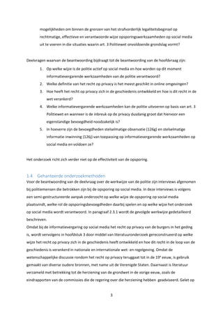 3
mogelijkheden om binnen de grenzen van het strafvorderlijk legaliteitsbeginsel op
rechtmatige, effectieve en verantwoorde wijze opsporingswerkzaamheden op social media
uit te voeren in die situaties waarin art. 3 Politiewet onvoldoende grondslag vormt?
Deelvragen waarvan de beantwoording bijdraagt tot de beantwoording van de hoofdvraag zijn:
1. Op welke wijze is de politie actief op social media en hoe worden op dit moment
informatievergarende werkzaamheden van de politie verantwoord?
2. Welke definitie van het recht op privacy is het meest geschikt in online omgevingen?
3. Hoe heeft het recht op privacy zich in de geschiedenis ontwikkeld en hoe is dit recht in de
wet verankerd?
4. Welke informatievergarende werkzaamheden kan de politie uitvoeren op basis van art. 3
Politiewet en wanneer is de inbreuk op de privacy dusdanig groot dat hiervoor een
eigenstandige bevoegdheid noodzakelijk is?
5. In hoeverre zijn de bevoegdheden stelselmatige observatie (126g) en stelselmatige
informatie-inwinning (126j) van toepassing op informatievergarende werkzaamheden op
social media en voldoen ze?
Het onderzoek richt zich verder niet op de effectiviteit van de opsporing.
1.4 Gehanteerde onderzoekmethoden
Voor de beantwoording van de deelvraag over de werkwijze van de politie zijn interviews afgenomen
bij politiemensen die betrokken zijn bij de opsporing op social media. In deze interviews is volgens
een semi-gestructureerde aanpak onderzocht op welke wijze de opsporing op social media
plaatsvindt, welke rol de opsporingsbevoegdheden daarbij spelen en op welke wijze het onderzoek
op social media wordt verantwoord. In paragraaf 2.3.1 wordt de gevolgde werkwijze gedetailleerd
beschreven.
Omdat bij de informatievergaring op social media het recht op privacy van de burgers in het geding
is, wordt vervolgens in hoofdstuk 3 door middel van literatuuronderzoek gereconstrueerd op welke
wijze het recht op privacy zich in de geschiedenis heeft ontwikkeld en hoe dit recht in de loop van de
geschiedenis is verankerd in nationale en internationale wet- en regelgeving. Omdat de
wetenschappelijke discussie rondom het recht op privacy teruggaat tot in de 19e
eeuw, is gebruik
gemaakt van diverse oudere bronnen, met name uit de Verenigde Staten. Daarnaast is literatuur
verzameld met betrekking tot de herziening van de grondwet in de vorige eeuw, zoals de
eindrapporten van de commissies die de regering over die herziening hebben geadviseerd. Gelet op
 