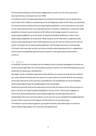 4
het toenemende belang van de Europese regelgeving ten aanzien van het recht op privacy is
daarnaast literatuur bestudeerd over het EVRM.
In hoofdstuk 4 wordt vervolgens geanalyseerd wat deze discussie betekent voor de opsporing op
social media. Door middel van bestudering van de berichtgeving rondom de IRT-affaire, de aanleiding
tot de parlementaire enquêtecommissie opsporingsbevoegdheden, en het interviewen van de leider
van de onderzoekscommissie naar de georganiseerde criminaliteit in Nederland, is onderzocht welke
parallellen er bestaan tussen de tijd van de IRT-affaire en de huidige situatie ten aanzien van
opsporingsbevoegdheden op social media. De beperkt beschikbare publicaties rondom online
opsporingsbevoegdheden zijn onderzocht. Mede op basis van dit onderzoek is vastgesteld welke
factoren bij de opsporings op social media bepalend zijn voor de mate van inbreuk op het recht op
privacy. Vervolgens zijn de opsporingsbevoegdheden stelselmatige observatie en stelselmatige
informatie-inwinning mede op basis van literatuurstudie juridisch geanalyseerd en is vastgesteld in
hoeverre deze bevoegdheden gebruikt kunnen worden om de opsporing op social media te
normeren.
1.5 Opbouw
In hoofdstuk 2 worden de resultaten van het veldwerk binnen de politie weergegeven en wordt een
aantal conclusies getrokken over de bestaande situatie ten aanzien van informatievergaring op social
media door de opsporing in de Nederland.
Vervolgens wordt in hoofdstuk 3 geschetst welke definities van privacy vanuit de literatuur bekend
zijn, welke definitie het beste past ten aanzien van social media en hoe deze definitie zich verhoudt
tot de wijze waarop het recht op privacy is gecodificeerd. De ontwikkeling van het privacybegrip
wordt daarbij afgezet tegen de ontwikkelingen in de maatschappij.
Hoofdstuk 4 beschrijft wanneer bij opsporing op social media de inbreuk op het recht op privacy zo
groot is dat deze een eigenstandige bevoegdheid in de wet vereist. Tevens wordt nagegaan in
hoeverre de bestaande bijzondere opsporingsbevoegdheden stelselmatige observatie en
stelselmatige informatie-inwinning voldoen aan de eisen die aan een dergelijke bevoegdheid gesteld
kunnen worden vanuit de rechtmatigheid, de effectiviteit en de verantwoording.
In hoofdstuk 5 wordt antwoord gegeven op de geformuleerde onderzoeksvragen en wordt een
aantal aanbevelingen gedaan voor eventueel vervolgonderzoek.
 