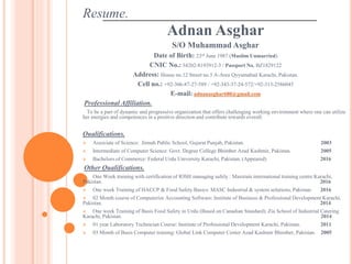 Resume.
Adnan Asghar
S/O Muhammad Asghar
Date of Birth: 23rd June 1987 (Muslim Unmarried)
CNIC No.: 34202-8193912-3 / Passport No. BZ1829122
Address: House no.12 Street no.5 A-Area Qyyumabad Karachi, Pakistan.
Cell no.: +92-306-87-27-589 / +92-343-37-24-572/+92-313-2586045
E-mail: adnanasghar680@gmail.com
Professional Affiliation.
To be a part of dynamic and progressive organization that offers challenging working environment where one can utilize
her energies and competences in a positive direction and contribute towards overall.
Qualifications.
 Associate of Science: Jinnah Public School, Gujarat Punjab, Pakistan. 2003
 Intermediate of Computer Science: Govt. Degree College Bhimber Azad Kashmir, Pakistan. 2005
 Bachelors of Commerce: Federal Urdu University Karachi, Pakistan. (Appeared) 2016
Other Qualifications.
 One Week training with certification of IOSH managing safely : Maxtrain international training centre Karachi,
Pakistan. 2016
 One week Training of HACCP & Food Safety Basics: MASC Industrial & system solutions, Pakistan 2016
 02 Month course of Computerize Accounting Software: Institute of Business & Professional Development Karachi,
Pakistan. 2014
 One week Training of Basis Food Safety in Urdu (Based on Canadian Standard): Zia School of Industrial Catering
Karachi, Pakistan. 2014
 01 year Laboratory Technician Course: Institute of Professional Development Karachi, Pakistan. 2011
 03 Month of Basis Computer training: Global Link Computer Center Azad Kashmir Bhimber, Pakistan. 2005
 