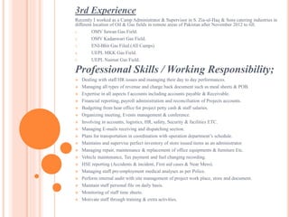 3rd Experience
Recently I worked as a Camp Administrator & Supervisor in S. Zia-ul-Haq & Sons catering industries in
different location of Oil & Gas fields in remote areas of Pakistan after November 2012 to till.
1. OMV Sawan Gas Field.
2. OMV Kadanwari Gas Field.
3. ENI-Bhit Gas Filed.(All Camps)
4. UEPL MKK Gas Field.
5. UEPL Naimat Gas Field.
Professional Skills / Working Responsibility;
 Dealing with staff HR issues and managing their day to day performances.
 Managing all types of revenue and charge back document such as meal sheets & POB.
 Expertise in all aspects f accounts including accounts payable & Receivable.
 Financial reporting, payroll administration and reconciliation of Projects accounts.
 Budgeting from hear office for project petty cash & staff salaries.
 Organizing meeting, Events management & conference.
 Involving in accounts, logistics, HR, safety, Security & facilities ETC.
 Managing E-mails receiving and dispatching section.
 Plans for transportation in coordination with operation department’s schedule.
 Maintains and supervise perfect inventory of store issued items as an administrator.
 Managing repair, maintenance & replacement of office equipments & furniture Etc.
 Vehicle maintenance, Tax payment and fuel changing recording.
 HSE reporting (Accidents & incident, First aid cases & Near Mess).
 Managing staff pre-employment medical analyses as per Police.
 Perform internal audit with site management of project work place, store and document.
 Maintain staff personal file on daily basis.
 Monitoring of staff time sheets.
 Motivate staff through training & extra activities.
 