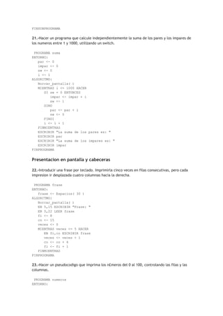 FINSUBPROGRAMA
21.-Hacer un programa que calcule independientemente la suma de los pares y los impares de
los numeros entre 1 y 1000, utilizando un switch.
PROGRAMA suma
ENTORNO:
par <- 0
impar <- 0
sw <- 0
i <- 1
ALGORITMO:
Borrar_pantalla( )
MIENTRAS i <= 1000 HACER
SI sw = 0 ENTONCES
impar <- impar + i
sw <- 1
SINO
par <- par + i
sw <- 0
FINSI
i <- i + 1
FINMIENTRAS
ESCRIBIR "La suma de los pares es: "
ESCRIBIR par
ESCRIBIR "La suma de los impares es: "
ESCRIBIR impar
FINPROGRAMA
Presentacion en pantalla y cabeceras
22.-Introducir una frase por teclado. Imprimirla cinco veces en filas consecutivas, pero cada
impresion ir desplazada cuatro columnas hacia la derecha.
PROGRAMA frase
ENTORNO:
frase <- Espacios( 30 )
ALGORITMO:
Borrar_pantalla( )
EN 5,15 ESCRIBIR "Frase: "
EN 5,22 LEER frase
fi <- 8
co <- 15
veces <- 0
MIENTRAS veces <= 5 HACER
EN fi,co ESCRIBIR frase
veces <- veces + 1
co <- co + 4
fi <- fi + 1
FINMIENTRAS
FINPROGRAMA
23.-Hacer un pseudocodigo que imprima los n£meros del 0 al 100, controlando las filas y las
columnas.
PROGRAMA numeros
ENTORNO:
 