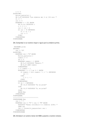 c <- 0
ALGORITMO:
Borrar_pantalla( )
EN 5,20 ESCRIBIR "Los n£meros del 0 al 100 son: "
fi <- 7
col <- 5
MIENTRAS c < 101 HACER
EN fi,col ESCRIBIR c
c <- c + 1
col <- col + 4
SI col > 75 ENTONCES
fi <- fi + 2
col <- 5
FINSI
FINMIENTRAS
FINPROGRAMA
24.-Comprobar si un numero mayor o igual que la unidad es primo.
PROGRAMA primo
ENTORNO:
res <- "S"
ALGORITMO:
MIENTRAS res = "S" HACER
Borrar_pantalla( )
numero <- 0
sw <- 0
MIENTRAS numero < 1 HACER
EN 8,10 ESCRIBIR "N£mero: "
EN 8,18 LEER numero
FINMIENTRAS
i <- numero - 1
MIENTRAS i > 1 Y sw <> 1 HACER
SI numero = Int( numero / i ) * i ENTONCES
sw = 1
SINO
i <- i - 1
FINSI
FINMIENTRAS
SI sw = 1 ENTONCES
EN 10,10 ESCRIBIR "no es primo"
SINO
EN 10,10 ESCRIBIR "s¡ es primo"
FINSI
HACER Mas
FINMIENTRAS
FINPROGRAMA
------------------------------
SUBPROGRAMA Mas
res <- " "
MIENTRAS res <> "S" Y res <> "N" HACER
ESCRIBIR "Desea introducir m s n£meros (S/N): "
LEER res
res <- Convertir_mayusculas( res )
FINMIENTRAS
FINSUBPROGRAMA
25.-Introducir un numero menor de 5000 y pasarlo a numero romano.
 