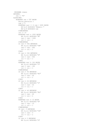 PROGRAMA romano
ENTORNO:
res <- "S"
ALGORITMO:
MIENTRAS res = "S" HACER
Borrar_pantalla( )
num <- 0
MIENTRAS num < 1 O num > 5000 HACER
EN 8,10 ESCRIBIR "N£mero: "
EN 8,18 ESCRIBIR num
FINMIENTRAS
col <- 15
MIENTRAS num >= 1000 HACER
EN 15,col ESCRIBIR "M"
num <- num - 1000
col <- col + 1
FINMIENTRAS
SI num >= 900 ENTONCES
EN 15,col ESCRIBIR "CM"
num <- num - 900
col <- col + 2
FINSI
SI num >= 500 ENTONCES
EN 15,col ESCRIBIR "D"
num <- num - 500
col <- col + 1
FINSI
MIENTRAS num >= 100 HACER
EN 15,col ESCRIBIR "C"
num <- num - 100
col <- col + 1
FINMIENTRAS
SI num >= 90 ENTONCES
EN 15,col ESCRIBIR "XC"
num <- num - 90
col <- col + 2
FINSI
SI num >= 50 ENTONCES
EN 15,col ESCRIBIR "L"
num <- num - 50
col <- col + 1
FINSI
SI num >= 40 ENTONCES
EN 15,col ESCRIBIR "XL"
num <- num - 40
col <- col + 2
FINSI
MIENTRAS num >= 10 HACER
EN 15,col ESCRIBIR "X"
num <- num - 10
col <- col + 1
FINMIENTRAS
SI num = 9 ENTONCES
EN 15,col ESCRIBIR "IX"
num <- num - 9
col <- col + 2
FINSI
SI num >= 5 ENTONCES
EN 15,col ESCRIBIR "V"
 