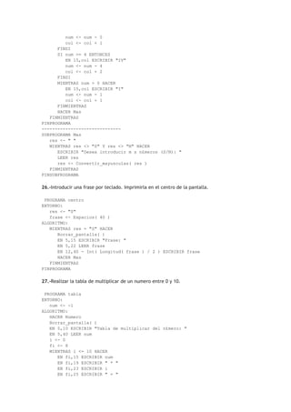 num <- num - 5
col <- col + 1
FINSI
SI num >= 4 ENTONCES
EN 15,col ESCRIBIR "IV"
num <- num - 4
col <- col + 2
FINSI
MIENTRAS num > 0 HACER
EN 15,col ESCRIBIR "I"
num <- num - 1
col <- col + 1
FINMIENTRAS
HACER Mas
FINMIENTRAS
FINPROGRAMA
------------------------------
SUBPROGRAMA Mas
res <- " "
MIENTRAS res <> "S" Y res <> "N" HACER
ESCRIBIR "Desea introducir m s n£meros (S/N): "
LEER res
res <- Convertir_mayusculas( res )
FINMIENTRAS
FINSUBPROGRAMA
26.-Introducir una frase por teclado. Imprimirla en el centro de la pantalla.
PROGRAMA centro
ENTORNO:
res <- "S"
frase <- Espacios( 40 )
ALGORITMO:
MIENTRAS res = "S" HACER
Borrar_pantalla( )
EN 5,15 ESCRIBIR "Frase: "
EN 5,22 LEER frase
EN 12,40 - Int( Longitud( frase ) / 2 ) ESCRIBIR frase
HACER Mas
FINMIENTRAS
FINPROGRAMA
27.-Realizar la tabla de multiplicar de un numero entre 0 y 10.
PROGRAMA tabla
ENTORNO:
num <- -1
ALGORITMO:
HACER Numero
Borrar_pantalla( )
EN 5,10 ESCRIBIR "Tabla de multiplicar del n£mero: "
EN 5,40 LEER num
i <- 0
fi <- 8
MIENTRAS i <= 10 HACER
EN fi,15 ESCRIBIR num
EN fi,19 ESCRIBIR " * "
EN fi,23 ESCRIBIR i
EN fi,25 ESCRIBIR " = "
 