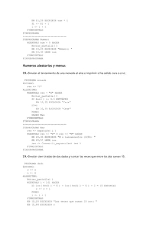 EN fi,29 ESCRIBIR num * i
fi <- fi + 1
i <- i + 1
FINMIENTRAS
FINPROGRAMA
------------------------------
SUBPROGRAMA Numero
MIENTRAS num < 0 HACER
Borrar_pantalla( )
EN 10,25 ESCRIBIR "N£mero: "
EN 10,33 LEER num
FINMIENTRAS
FINSUBPROGRAMA
Numeros aleatorios y menus
28.-Simular el lanzamiento de una moneda al aire e imprimir si ha salido cara o cruz.
PROGRAMA moneda
ENTORNO:
res <- "S"
ALGORITMO:
MIENTRAS res = "S" HACER
Borrar_pantalla( )
SI Rnd( ) <= 0.5 ENTONCES
EN 10,35 ESCRIBIR "Cara"
SINO
EN 10,35 ESCRIBIR "Cruz"
FINSI
HACER Mas
FINMIENTRAS
FINPROGRAMA
------------------------------
SUBPROGRAMA Mas
res <- Espacios( 1 )
MIENTRAS res <> "S" Y res <> "N" HACER
EN 20,30 ESCRIBIR "M s lanzamientos (S/N): "
EN 20,57 LEER res
res <- Convertir_mayusculas( res )
FINMIENTRAS
FINSUBPROGRAMA
29.-Simular cien tiradas de dos dados y contar las veces que entre los dos suman 10.
PROGRAMA dado
ENTORNO:
c <- 0
i <- 0
ALGORITMO:
Borrar_pantalla( )
MIENTRAS i < 101 HACER
SI Int( Rnd( ) * 6 ) + Int( Rnd( ) * 6 ) + 2 = 10 ENTONCES
c <- c + 1
FINSI
i <- i + 1
FINMIENTRAS
EN 10,20 ESCRIBIR "Las veces que suman 10 son: "
EN 10,48 ESCRIBIR c
 