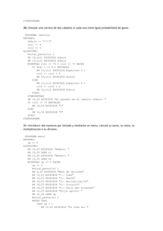FINPROGRAMA
30.-Simular una carrera de dos caballos si cada uno tiene igual probabilidad de ganar.
PROGRAMA caballos
ENTORNO:
dibujo <- "****"
col1 <- 4
col2 <- 4
ALGORITMO:
Borrar_pantalla( )
EN 10,col1 ESCRIBIR dibujo
EN 10,col2 ESCRIBIR dibujo
MIENTRAS col1 <= 75 Y col2 <= 75 HACER
SI Rnd( ) <= 0.5 ENTONCES
EN 10,col1 ESCRIBIR Espacios( 4 )
col1 <- col1 + 4
EN 10,col1 ESCRIBIR dibujo
SINO
EN 12,col2 ESCRIBIR Espacios( 4 )
col2 <- col2 + 4
EN 12,col2 ESCRIBIR dibujo
FINSI
FINMIENTRAS
EN 16,20 ESCRIBIR "El ganador es el caballo n£mero: "
SI col1 >= 75 ENTONCES
EN 16,54 ESCRIBIR "1"
SINO
EN 16,54 ESCRIBIR "2"
FINSI
FINPROGRAMA
31.-Introducir dos nymeros por teclado y mediante un menu, calcule su suma, su resta, su
multiplicacion o su division.
PROGRAMA menu1
ENTORNO:
op <- 0
ALGORITMO:
EN 10,20 ESCRIBIR "N£mero: "
EN 10,29 LEER n1
EN 12,20 ESCRIBIR "N£mero: "
EN 12,29 LEER n2
MIENTRAS op <> 5 HACER
op <- 0
Borrar_pantalla( )
EN 6,20 ESCRIBIR "Men£ de opciones"
EN 10,25 ESCRIBIR "1.- Suma"
EN 12,25 ESCRIBIR "2.- Resta"
EN 14,25 ESCRIBIR "3.- Multiplicaci¢n"
EN 16,25 ESCRIBIR "4.- Divisi¢n"
EN 18,25 ESCRIBIR "5.- Salir del programa"
EN 22,25 ESCRIBIR "Elija opci¢n: "
EN 22,39 LEER op
Borrar_pantalla( )
HACER CASO
CASO op = 1
EN 10,20 ESCRIBIR "Su suma es: "
 