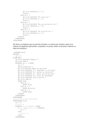 EN 10,33 ESCRIBIR n1 + n2
Pausa( )
CASO op = 2
EN 10,20 ESCRIBIR "Su resta es: "
EN 10,33 ESCRIBIR n1 - n2
Pausa( )
CASO op = 3
EN 10,20 ESCRIBIR "Su multiplicaci¢n es: "
EN 10,33 ESCRIBIR n1 * n2
Pausa( )
CASO op = 4
EN 10,20 ESCRIBIR "Su divisi¢n es: "
EN 10,33 ESCRIBIR n1 / n2
Pausa( )
FINCASO
FINMIENTRAS
FINPROGRAMA
32.-Hacer un programa que nos permita introducir un numero por teclado y sobre el se
realicen las siguientes operaciones: comprobar si es primo, hallar su factorial o imprimir su
tabla de multiplicar.
PROGRAMA menu2
ENTORNO:
op <- 0
ALGORITMO:
EN 10,20 ESCRIBIR "N£mero: "
EN 10,29 LEER n
MIENTRAS op <> 4 HACER
op <- 0
Borrar_pantalla( )
EN 6,30 ESCRIBIR "Men£ de opciones"
EN 10,25 ESCRIBIR "1.- Comprobar si es primo"
EN 12,25 ESCRIBIR "2.- Hallar su factorial"
EN 14,25 ESCRIBIR "3.- Tabla de multiplicar"
EN 16,25 ESCRIBIR "4.- Salir del programa"
EN 22,25 ESCRIBIR "Elija opci¢n: "
EN 22,39 LEER op
HACER CASO
CASO op = 1
HACER Primo
CASO op = 2
HACER Factorial
CASO op = 3
HACER Tabla
FINCASO
FINMIENTRAS
FINPROGRAMA
------------------------------
SUBPROGRAMA Primo
sw <- 0
i <- n - 1
MIENTRAS i > 1 Y sw <> 1 HACER
SI n = Int( n / i ) * i ENTONCES
sw <- 1
SINO
i <- i - 1
FINSI
FINMIENTRAS
 