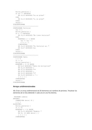 Borrar_pantalla( )
SI sw = 1 ENTONCES
EN 10,10 ESCRIBIR "no es primo"
SINO
EN 10,10 ESCRIBIR "s¡ es primo"
FINSI
Pausa( )
FINSUBPROGRAMA
------------------------------
SUBPROGRAMA Factorial
fac <- 1
Borrar_pantalla( )
SI n < 0 ENTONCES
EN 10,10 ESCRIBIR "No tiene factorial"
SINO
MIENTRAS n > 1 HACER
fac <- fac * n
n <- n - 1
FINMIENTRAS
EN 10,10 ESCRIBIR "Su factorial es: "
EN 10,27 ESCRIBIR fac
FINSI
Pausa( )
FINSUBPROGRAMA
------------------------------
SUBPROGRAMA Tabla
i <- 0
fi <- 10
Borrar_pantalla( )
MIENTRAS i <= 10 HACER
EN 8,10 ESCRIBIR "Tabla de multiplicar"
EN fi,10 ESCRIBIR n
EN fi,15 ESCRIBIR "*"
EN fi,20 ESCRIBIR i
EN fi,25 ESCRIBIR "="
EN fi,30 ESCRIBIR n * i
i <- i + 1
FINMIENTRAS
Pausa( )
FINSUBPROGRAMA
Arrays unidimensionales
33.-Crear un array unidimensional de 20 elementos con nombres de personas. Visualizar los
elementos de la lista debiendo ir cada uno en una fila distinta.
PROGRAMA nombres
ENTORNO:
DIMENSIONA datos[ 20 ]
i <- 1
ALGORITMO:
Borrar_pantalla( )
fi <- 10
MIENTRAS i < 21 HACER
EN fi,10 ESCRIBIR "Nombre: "
EN fi, 18 LEER datos[ i ]
i <- i + 1
FINMIENTRAS
 
