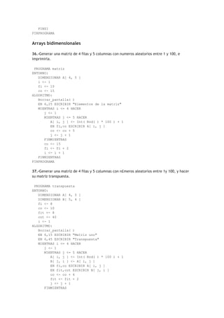 FINSI
FINPROGRAMA
Arrays bidimensionales
36.-Generar una matriz de 4 filas y 5 columnas con numeros aleatorios entre 1 y 100, e
imprimirla.
PROGRAMA matriz
ENTORNO:
DIMENSIONAR A[ 4, 5 ]
i <- 1
fi <- 10
co <- 15
ALGORITMO:
Borrar_pantalla( )
EN 6,25 ESCRIBIR "Elementos de la matriz"
MIENTRAS i <= 4 HACER
j <- 1
MIENTRAS j <= 5 HACER
A[ i, j ] <- Int( Rnd( ) * 100 ) + 1
EN fi,co ESCRIBIR A[ i, j ]
co <- co + 5
j <- j + 1
FINMIENTRAS
co <- 15
fi <- fi + 2
i <- i + 1
FINMIENTRAS
FINPROGRAMA
37.-Generar una matriz de 4 filas y 5 columnas con n£meros aleatorios entre 1y 100, y hacer
su matriz transpuesta.
PROGRAMA transpuesta
ENTORNO:
DIMENSIONAR A[ 4, 5 ]
DIMENSIONAR B[ 5, 4 ]
fi <- 8
co <- 10
fit <- 8
cot <- 40
i <- 1
ALGORITMO:
Borrar_pantalla( )
EN 6,15 ESCRIBIR "Matriz uno"
EN 6,45 ESCRIBIR "Transpuesta"
MIENTRAS i <= 4 HACER
j <- 1
MIENTRAS j <= 5 HACER
A[ i, j ] <- Int( Rnd( ) * 100 ) + 1
B[ j, i ] <- A[ i, j ]
EN fi,co ESCRIBIR A[ i, j ]
EN fit,cot ESCRIBIR B[ j, i ]
co <- co + 4
fit <- fit + 2
j <- j + 1
FINMIENTRAS
 