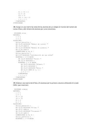 fi <- fi + 2
co <- 10
fit <- 8
cot <- cot + 4
i <- i + 1
FINMIENTRAS
FINPROGRAMA
38.-Cargar en una matriz las notas de los alumnos de un colegio en funcion del numero de
cursos (filas) y del n£mero de alumnos por curso (columnas).
PROGRAMA notas
ENTORNO:
i <- 1
j <- 1
ALGORITMO:
Borrar_pantalla( )
EN 10,20 ESCRIBIR "N£mero de cursos: "
EN 10,39 LEER M
EN 12,20 ESCRIBIR "N£mero de alumnos: "
EN 12,40 LEER N
DIMENSIONAR A[ M, N ]
Borrar_pantalla( )
EN 2,25 ESCRIBIR "Introducci¢n de las notas"
MIENTRAS i <= M HACER
EN 10,25 ESCRIBIR "Curso: "
EN 10,32 ESCRIBIR i
MIENTRAS j <= N HACER
EN 14,25 ESCRIBIR "Alumno: "
EN 14,33 ESCRIBIR j
EN 16,25 ESCRIBIR "Nota: "
EN 16,32 LEER A[ i, j ]
j <- j + 1
FINMIENTRAS
i <- i + 1
FINMIENTRAS
FINPROGRAMA
39.-Ordenar una matriz de M filas y N columnas por la primera columna utilizando el m‚todo
SHELL (por insercion).
PROGRAMA ordenar
ENTORNO:
i <- 1
j <- 1
fi <- 10
co <- 15
M <- 0
N <- 0
ALGORITMO:
Borrar_pantalla( )
EN 10,20 ESCRIBIR "Filas: "
EN 10,27 LEER M
EN 12,20 ESCRIBIR "Columnas: "
EN 12,30 LEER N
DIMENSIONAR A[ M, N ]
Borrar_pantalla( )
MIENTRAS i <= M HACER
 