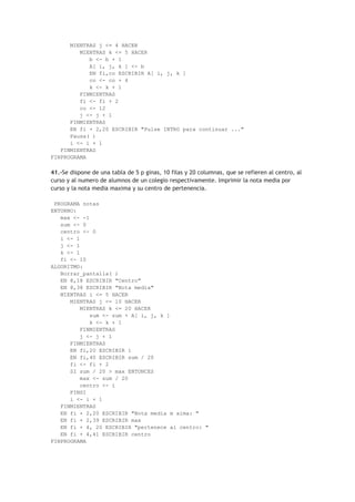 MIENTRAS j <= 4 HACER
MIENTRAS k <= 5 HACER
b <- b + 1
A[ i, j, k ] <- b
EN fi,co ESCRIBIR A[ i, j, k ]
co <- co + 4
k <- k + 1
FINMIENTRAS
fi <- fi + 2
co <- 12
j <- j + 1
FINMIENTRAS
EN fi + 2,20 ESCRIBIR "Pulse INTRO para continuar ..."
Pausa( )
i <- i + 1
FINMIENTRAS
FINPROGRAMA
41.-Se dispone de una tabla de 5 p ginas, 10 filas y 20 columnas, que se refieren al centro, al
curso y al numero de alumnos de un colegio respectivamente. Imprimir la nota media por
curso y la nota media maxima y su centro de pertenencia.
PROGRAMA notas
ENTORNO:
max <- -1
sum <- 0
centro <- 0
i <- 1
j <- 1
k <- 1
fi <- 10
ALGORITMO:
Borrar_pantalla( )
EN 8,18 ESCRIBIR "Centro"
EN 8,38 ESCRIBIR "Nota media"
MIENTRAS i <= 5 HACER
MIENTRAS j <= 10 HACER
MIENTRAS k <= 20 HACER
sum <- sum + A[ i, j, k ]
k <- k + 1
FINMIENTRAS
j <- j + 1
FINMIENTRAS
EN fi,20 ESCRIBIR i
EN fi,40 ESCRIBIR sum / 20
fi <- fi + 2
SI sum / 20 > max ENTONCES
max <- sum / 20
centro <- i
FINSI
i <- i + 1
FINMIENTRAS
EN fi + 2,20 ESCRIBIR "Nota media m xima: "
EN fi + 2,39 ESCRIBIR max
EN fi + 4, 20 ESCRIBIR "pertenece al centro: "
EN fi + 4,41 ESCRIBIR centro
FINPROGRAMA
 