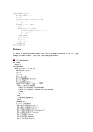------------------------------
SUBPROGRAMA Imp_Dos
Borrar_pantalla( )
j <- 1
EN 8,20 ESCRIBIR "Ventas totales"
fi <- 10
co <- 16
MIENTRAS j <= 12 HACER
k <- 1
MIENTRAS k <= 4 HACER
EN fi,co ESCRIBIR TOTAL[ j, k ]
co <- co + 4
k <- k + 1
FINMIENTRAS
fi <- fi + 2
co <- 12
j <- j + 1
FINMIENTRAS
FINSUBPROGRAMA
Ficheros
43.-Hacer un programa que nos permita dar altas en el fichero secuencial DATOS.DAT, cuyos
campos son: DNI, NOMBRE, APELLIDOS, DIRECCION y PROVINCIA.
PROGRAMA altas
ENTORNO:
res <- "S"
ALGORITMO:
MIENTRAS res = "S" HACER
ABRIR "DATOS.DAT"
sw <- 0
num <- 0
Borrar_pantalla( )
EN 5,10 ESCRIBIR "D.N.I.: "
EN 5,18 LEER num
MIENTRAS NO Eof( ) Y sw = 0 HACER
SI dni = num ENTONCES
EN 10,10 ESCRIBIR "Alta duplicada"
EN 15,10 ESCRIBIR "Pulse INTRO para continuar"
Pausa( )
sw <- 1
SINO
Siguiente_registro( )
FINSI
FINMIENTRAS
SI sw = 0 ENTONCES
EN 7,5 ESCRIBIR "Nombre: "
EN 9,5 ESCRIBIR "Apellidos: "
EN 11,5 ESCRIBIR "Direcci&oacute;n: "
EN 13,5 ESCRIBIR "Provincia: "
EN 7,16 LEER nombre
EN 9,16 LEER apellidos
EN 11,16 LEER direccion
 