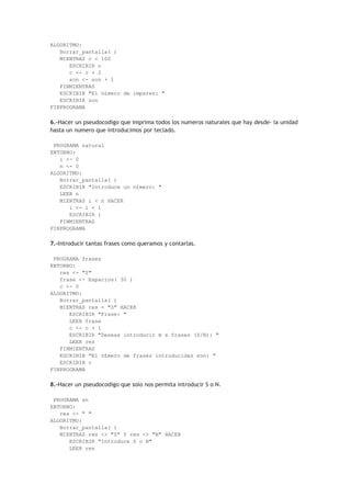 ALGORITMO:
Borrar_pantalla( )
MIENTRAS c < 100
ESCRIBIR c
c <- c + 2
son <- son + 1
FINMIENTRAS
ESCRIBIR "El n£mero de impares: "
ESCRIBIR son
FINPROGRAMA
6.-Hacer un pseudocodigo que imprima todos los numeros naturales que hay desde- la unidad
hasta un numero que introducimos por teclado.
PROGRAMA natural
ENTORNO:
i <- 0
n <- 0
ALGORITMO:
Borrar_pantalla( )
ESCRIBIR "Introduce un n£mero: "
LEER n
MIENTRAS i < n HACER
i <- i + 1
ESCRIBIR i
FINMIENTRAS
FINPROGRAMA
7.-Introducir tantas frases como queramos y contarlas.
PROGRAMA frases
ENTORNO:
res <- "S"
frase <- Espacios( 30 )
c <- 0
ALGORITMO:
Borrar_pantalla( )
MIENTRAS res = "S" HACER
ESCRIBIR "Frase: "
LEER frase
c <- c + 1
ESCRIBIR "Deseas introducir m s frases (S/N): "
LEER res
FINMIENTRAS
ESCRIBIR "El n£mero de frases introducidas son: "
ESCRIBIR c
FINPROGRAMA
8.-Hacer un pseudocodigo que solo nos permita introducir S o N.
PROGRAMA sn
ENTORNO:
res <- " "
ALGORITMO:
Borrar_pantalla( )
MIENTRAS res <> "S" Y res <> "N" HACER
ESCRIBIR "Introduce S o N"
LEER res
 