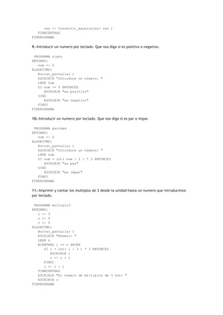 res <- Convertir_may£sculas( res )
FINMIENTRAS
FINPROGRAMA
9.-Introducir un numero por teclado. Que nos diga si es positivo o negativo.
PROGRAMA signo
ENTORNO:
num <- 0
ALGORITMO:
Borrar_pantalla( )
ESCRIBIR "Introduce un n£mero: "
LEER num
SI num >= 0 ENTONCES
ESCRIBIR "es positivo"
SINO
ESCRIBIR "es negativo"
FINSI
FINPROGRAMA
10.-Introducir un numero por teclado. Que nos diga si es par o impar.
PROGRAMA paridad
ENTORNO:
num <- 0
ALGORITMO:
Borrar_pantalla( )
ESCRIBIR "Introduce un n£mero: "
LEER num
SI num = int( num / 2 ) * 2 ENTONCES
ESCRIBIR "es par"
SINO
ESCRIBIR "es impar"
FINSI
FINPROGRAMA
11.-Imprimir y contar los multiplos de 3 desde la unidad hasta un numero que introducimos
por teclado.
PROGRAMA multiplo3
ENTORNO:
i <- 3
n <- 0
c <- 0
ALGORITMO:
Borrar_pantalla( )
ESCRIBIR "N£mero: "
LEER n
MIENTRAS i <= n HACER
SI i = int( i / 3 ) * 3 ENTONCES
ESCRIBIR i
c <- c + 1
FINSI
i <- i + 1
FINMIENTRAS
ESCRIBIR "El n£mero de m£ltiplos de 3 son: "
ESCRIBIR c
FINPROGRAMA
 