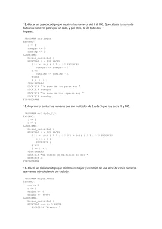 12.-Hacer un pseudocodigo que imprima los numeros del 1 al 100. Que calcule la suma de
todos los numeros pares por un lado, y por otro, la de todos los
impares.
PROGRAMA par_impar
ENTORNO:
i <- 1
sumapar <- 0
sumaimp <- 0
ALGORITMO:
Borrar_pantalla( )
MIENTRAS i < 101 HACER
SI i = int( i / 2 ) * 2 ENTONCES
sumapar <- sumapar + i
SINO
sumaimp <- sumaimp + i
FINSI
i <- i + 1
FINMIENTRAS
ESCRIBIR "La suma de los pares es: "
ESCRIBIR sumapar
ESCRIBIR "La suma de los impares es: "
ESCRIBIR sumaimp
FINPROGRAMA
13.-Imprimir y contar los numeros que son multiplos de 2 o de 3 que hay entre 1 y 100.
PROGRAMA multiplo_2_3
ENTORNO:
i <- 1
c <- 0
ALGORITMO:
Borrar_pantalla( )
MIENTRAS i < 101 HACER
SI i = int( i / 2 ) * 2 O i = int( i / 3 ) * 3 ENTONCES
c <- c + 1
ESCRIBIR i
FINSI
i <- i + 1
FINMIENTRAS
ESCRIBIR "El n£mero de m£ltiplos es de: "
ESCRIBIR c
FINPROGRAMA
14.-Hacer un pseudocodigo que imprima el mayor y el menor de una serie de cinco numeros
que vamos introduciendo por teclado.
PROGRAMA mayor_menor
ENTORNO:
con <- 0
n <- 0
maximo <- 0
minimo <- 99999
ALGORITMO:
Borrar_pantalla( )
MIENTRAS con <= 5 HACER
ESCRIBIR "N£mero: "
 