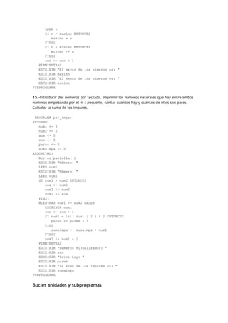 LEER n
SI n > maximo ENTONCES
maximo = n
FINSI
SI n < minimo ENTONCES
minimo <- n
FINSI
con <- con + 1
FINMIENTRAS
ESCRIBIR "El mayor de los n£meros es: "
ESCRIBIR maximo
ESCRIBIR "El menor de los n£meros es: "
ESCRIBIR minimo
FINPROGRAMA
15.-Introducir dos numeros por teclado. Imprimir los numeros naturales que hay entre ambos
numeros empezando por el m s pequeño, contar cuantos hay y cuantos de ellos son pares.
Calcular la suma de los impares.
PROGRAMA par_impar
ENTORNO:
num1 <- 0
num2 <- 0
aux <- 0
son <- 0
pares <- 0
sumaimpa <- 0
ALGORITMO:
Borrar_pantalla( )
ESCRIBIR "N£mero: "
LEER num1
ESCRIBIR "N£mero: "
LEER num2
SI num1 > num2 ENTONCES
aux <- num1
num1 <- num2
num2 <- aux
FINSI
MIENTRAS num1 >= num2 HACER
ESCRIBIR num1
son <- son + 1
SI num1 = int( num1 / 2 ) * 2 ENTONCES
pares <- pares + 1
SINO
sumaimpa <- sumaimpa + num1
FINSI
num1 <- num1 + 1
FINMIENTRAS
ESCRIBIR "N£meros visualizados: "
ESCRIBIR son
ESCRIBIR "Pares hay: "
ESCRIBIR pares
ESCRIBIR "La suma de los impares es: "
ESCRIBIR sumaimpa
FINPROGRAMA
Bucles anidados y subprogramas
 