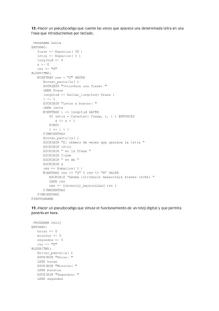 18.-Hacer un pseudocodigo que cuente las veces que aparece una determinada letra en una
frase que introduciremos por teclado.
PROGRAMA letra
ENTORNO:
frase <- Espacios( 30 )
letra <- Espacios( 1 )
longitud <- 0
a <- 0
res <- "S"
ALGORITMO:
MIENTRAS res = "S" HACER
Borrar_pantalla( )
ESCRIBIR "Introduce una frase: "
LEER frase
longitud <- Hallar_longitud( frase )
i <- 1
ESCRIBIR "Letra a buscar: "
LEER letra
MIENTRAS i <= longitud HACER
SI letra = Caracter( frase, i, 1 ) ENTONCES
a <- a + 1
FINSI
i <- i + 1
FINMIENTRAS
Borrar_pantalla( )
ESCRIBIR "El n£mero de veces que aparece la letra "
ESCRIBIR letra
ESCRIBIR " en la frase "
ESCRIBIR frase
ESCRIBIR " es de "
ESCRIBIR a
res <- Espacios( 1 )
MIENTRAS res <> "S" Y res <> "N" HACER
ESCRIBIR "Desea introducir m&aacute;s frases (S/N): "
LEER res
res <- Convertir_may£sculas( res )
FINMIENTRAS
FINMIENTRAS
FINPROGRAMA
19.-Hacer un pseudocodigo que simule el funcionamiento de un reloj digital y que permita
ponerlo en hora.
PROGRAMA reloj
ENTORNO:
horas <- 0
minutos <- 0
segundos <- 0
res <- "S"
ALGORITMO:
Borrar_pantalla( )
ESCRIBIR "Horas: "
LEER horas
ESCRIBIR "Minutos: "
LEER minutos
ESCRIBIR "Segundos: "
LEER segundos
 