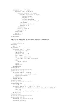 MIENTRAS res = "S" HACER
MIENTRAS horas < 24 HACER
MIENTRAS minutos < 60 HACER
MIENTRAS segundos < 60 HACER
ESCRIBIR horas
ESCRIBIR minutos
ESCRIBIR segundos
segundos <- segundos + 1
FINMIENTRAS
minutos <- minutos + 1
segundos <- 0
FINMIENTRAS
horas <- horas + 1
minutos <- 0
FINMIENTRAS
horas <- 0
FINMIENTRAS
FINPROGRAMA
20.-Calcular el factorial de un numero, mediante subprogramas.
PROGRAMA factorial
ENTORNO:
res <- "S"
ALGORITMO:
MIENTRAS res = "S" HACER
Borrar_pantalla( )
factorial <- 1
ESCRIBIR "N£mero: "
LEER numero
SI numero < 0 ENTONCES
ESCRIBIR "No tiene factorial"
SINO
HACER Calculos
FINSI
HACER Mas
FINMIENTRAS
FINPROGRAMA
------------------------------
SUBPROGRAMA Calculos
MIENTRAS numero > 1 HACER
factorial <- factorial * numero
numero <- numero - 1
FINMIENTRAS
HACER Imprimir
FINSUBPROGRAMA
------------------------------
SUBPROGRAMA Mas
res <- " "
MIENTRAS res <> "S" Y res <> "N" HACER
ESCRIBIR "Desea calcular m&aacute;s factoriales (S/N): "
LEER res
res <- Convertir_may£sculas( res )
FINMIENTRAS
FINSUBPROGRAMA
------------------------------
SUBPROGRAMA Imprimir
ESCRIBIR "Su factorial es: "
ESCRIBIR factorial
 