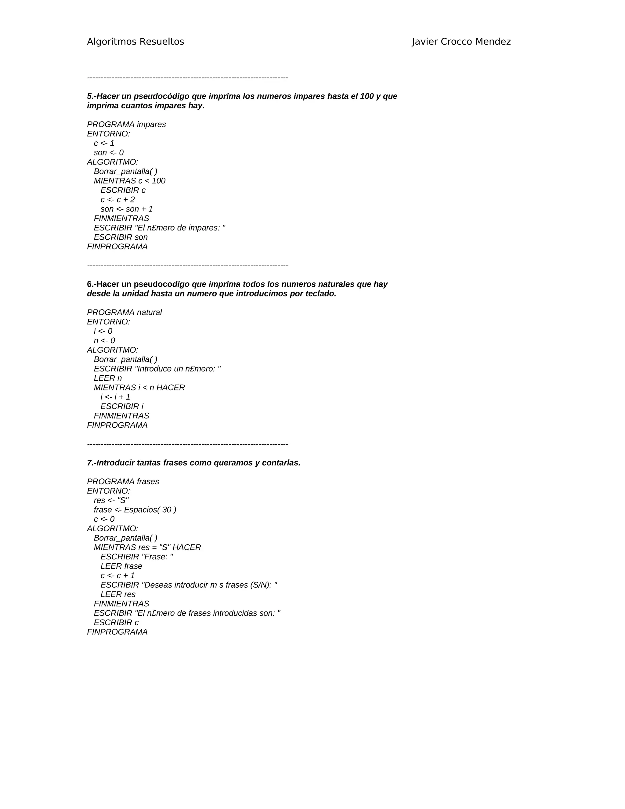 Algoritmos Resueltos                                                          Javier Crocco Mendez


--------------------------------------------------------------------------

5.-Hacer un pseudocódigo que imprima los numeros impares hasta el 100 y que
imprima cuantos impares hay.

PROGRAMA impares
ENTORNO:
  c <- 1
  son <- 0
ALGORITMO:
  Borrar_pantalla( )
  MIENTRAS c < 100
    ESCRIBIR c
    c <- c + 2
    son <- son + 1
  FINMIENTRAS
  ESCRIBIR "El n£mero de impares: "
  ESCRIBIR son
FINPROGRAMA

--------------------------------------------------------------------------

6.-Hacer un pseudocodigo que imprima todos los numeros naturales que hay
desde la unidad hasta un numero que introducimos por teclado.

PROGRAMA natural
ENTORNO:
  i <- 0
  n <- 0
ALGORITMO:
  Borrar_pantalla( )
  ESCRIBIR "Introduce un n£mero: "
  LEER n
  MIENTRAS i < n HACER
     i <- i + 1
     ESCRIBIR i
  FINMIENTRAS
FINPROGRAMA

--------------------------------------------------------------------------

7.-Introducir tantas frases como queramos y contarlas.

PROGRAMA frases
ENTORNO:
  res <- "S"
  frase <- Espacios( 30 )
  c <- 0
ALGORITMO:
  Borrar_pantalla( )
  MIENTRAS res = "S" HACER
    ESCRIBIR "Frase: "
    LEER frase
    c <- c + 1
    ESCRIBIR "Deseas introducir m s frases (S/N): "
    LEER res
  FINMIENTRAS
  ESCRIBIR "El n£mero de frases introducidas son: "
  ESCRIBIR c
FINPROGRAMA
 