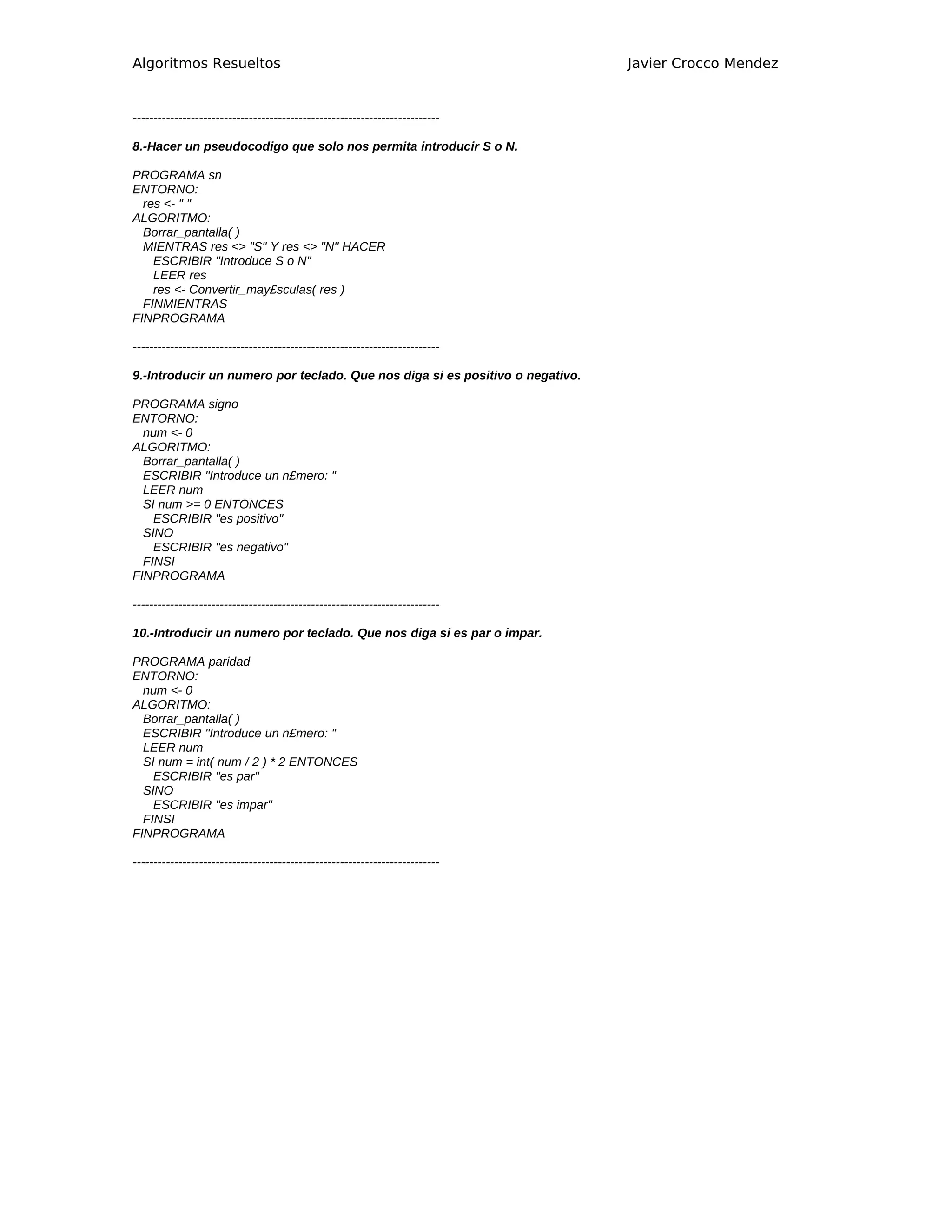 Algoritmos Resueltos                                                           Javier Crocco Mendez


--------------------------------------------------------------------------

8.-Hacer un pseudocodigo que solo nos permita introducir S o N.

PROGRAMA sn
ENTORNO:
  res <- " "
ALGORITMO:
  Borrar_pantalla( )
  MIENTRAS res <> "S" Y res <> "N" HACER
    ESCRIBIR "Introduce S o N"
    LEER res
    res <- Convertir_may£sculas( res )
  FINMIENTRAS
FINPROGRAMA

--------------------------------------------------------------------------

9.-Introducir un numero por teclado. Que nos diga si es positivo o negativo.

PROGRAMA signo
ENTORNO:
  num <- 0
ALGORITMO:
  Borrar_pantalla( )
  ESCRIBIR "Introduce un n£mero: "
  LEER num
  SI num >= 0 ENTONCES
    ESCRIBIR "es positivo"
  SINO
    ESCRIBIR "es negativo"
  FINSI
FINPROGRAMA

--------------------------------------------------------------------------

10.-Introducir un numero por teclado. Que nos diga si es par o impar.

PROGRAMA paridad
ENTORNO:
  num <- 0
ALGORITMO:
  Borrar_pantalla( )
  ESCRIBIR "Introduce un n£mero: "
  LEER num
  SI num = int( num / 2 ) * 2 ENTONCES
    ESCRIBIR "es par"
  SINO
    ESCRIBIR "es impar"
  FINSI
FINPROGRAMA

--------------------------------------------------------------------------
 