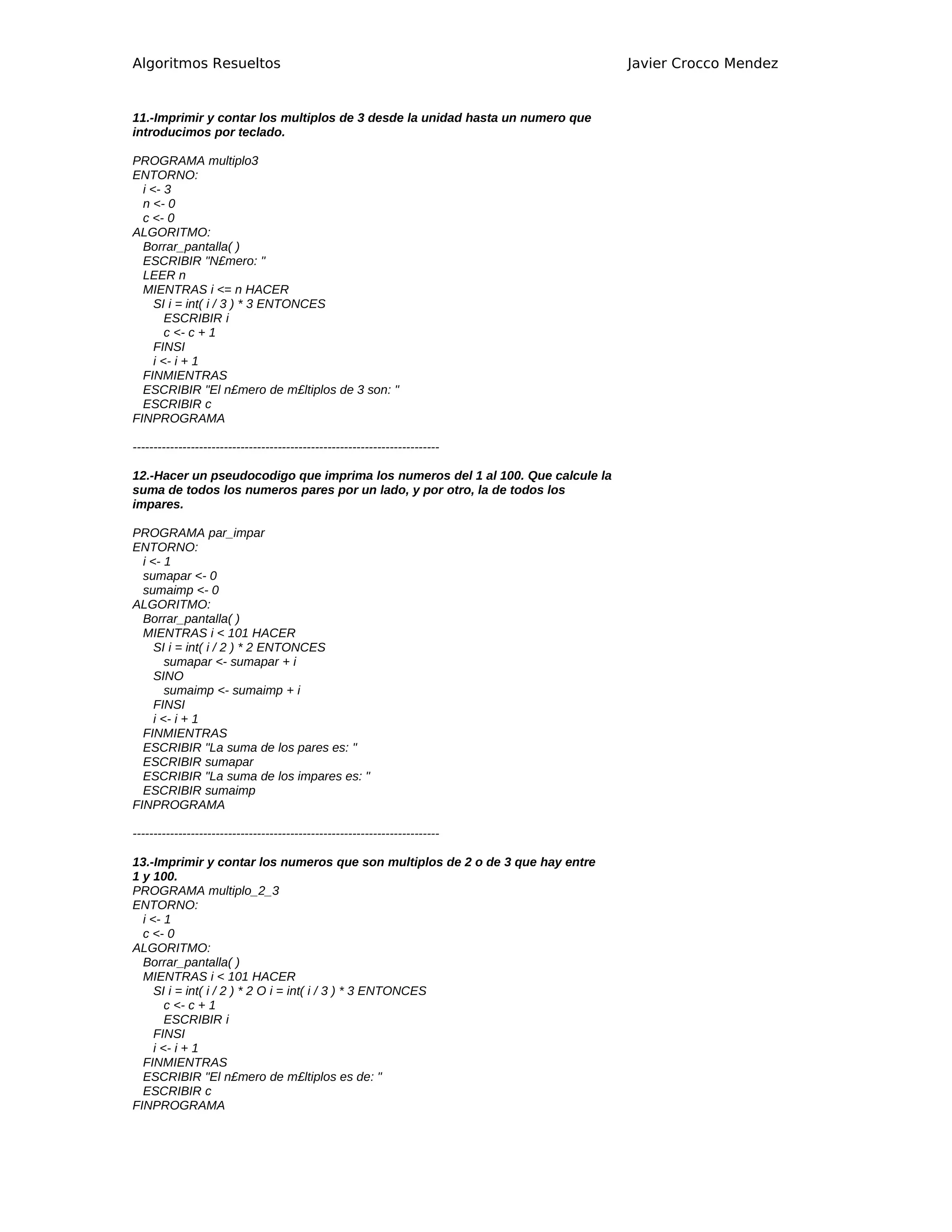 Algoritmos Resueltos                                                             Javier Crocco Mendez


11.-Imprimir y contar los multiplos de 3 desde la unidad hasta un numero que
introducimos por teclado.

PROGRAMA multiplo3
ENTORNO:
  i <- 3
  n <- 0
  c <- 0
ALGORITMO:
  Borrar_pantalla( )
  ESCRIBIR "N£mero: "
  LEER n
  MIENTRAS i <= n HACER
     SI i = int( i / 3 ) * 3 ENTONCES
        ESCRIBIR i
        c <- c + 1
     FINSI
     i <- i + 1
  FINMIENTRAS
  ESCRIBIR "El n£mero de m£ltiplos de 3 son: "
  ESCRIBIR c
FINPROGRAMA

--------------------------------------------------------------------------

12.-Hacer un pseudocodigo que imprima los numeros del 1 al 100. Que calcule la
suma de todos los numeros pares por un lado, y por otro, la de todos los
impares.

PROGRAMA par_impar
ENTORNO:
  i <- 1
  sumapar <- 0
  sumaimp <- 0
ALGORITMO:
  Borrar_pantalla( )
  MIENTRAS i < 101 HACER
     SI i = int( i / 2 ) * 2 ENTONCES
        sumapar <- sumapar + i
     SINO
        sumaimp <- sumaimp + i
     FINSI
     i <- i + 1
  FINMIENTRAS
  ESCRIBIR "La suma de los pares es: "
  ESCRIBIR sumapar
  ESCRIBIR "La suma de los impares es: "
  ESCRIBIR sumaimp
FINPROGRAMA

--------------------------------------------------------------------------

13.-Imprimir y contar los numeros que son multiplos de 2 o de 3 que hay entre
1 y 100.
PROGRAMA multiplo_2_3
ENTORNO:
  i <- 1
  c <- 0
ALGORITMO:
  Borrar_pantalla( )
  MIENTRAS i < 101 HACER
     SI i = int( i / 2 ) * 2 O i = int( i / 3 ) * 3 ENTONCES
        c <- c + 1
        ESCRIBIR i
     FINSI
     i <- i + 1
  FINMIENTRAS
  ESCRIBIR "El n£mero de m£ltiplos es de: "
  ESCRIBIR c
FINPROGRAMA
 