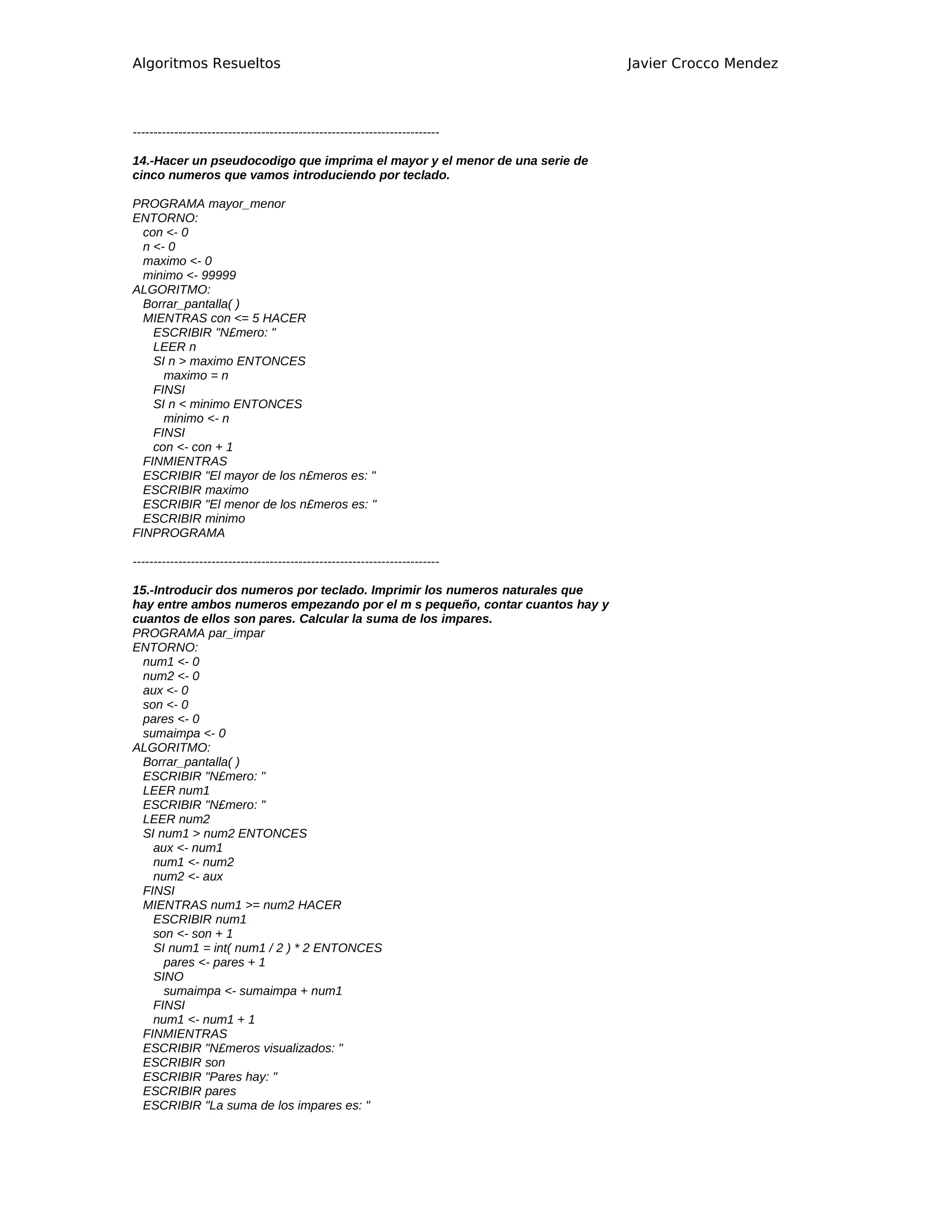 Algoritmos Resueltos                                                         Javier Crocco Mendez



--------------------------------------------------------------------------

14.-Hacer un pseudocodigo que imprima el mayor y el menor de una serie de
cinco numeros que vamos introduciendo por teclado.

PROGRAMA mayor_menor
ENTORNO:
  con <- 0
  n <- 0
  maximo <- 0
  minimo <- 99999
ALGORITMO:
  Borrar_pantalla( )
  MIENTRAS con <= 5 HACER
    ESCRIBIR "N£mero: "
    LEER n
    SI n > maximo ENTONCES
      maximo = n
    FINSI
    SI n < minimo ENTONCES
      minimo <- n
    FINSI
    con <- con + 1
  FINMIENTRAS
  ESCRIBIR "El mayor de los n£meros es: "
  ESCRIBIR maximo
  ESCRIBIR "El menor de los n£meros es: "
  ESCRIBIR minimo
FINPROGRAMA

--------------------------------------------------------------------------

15.-Introducir dos numeros por teclado. Imprimir los numeros naturales que
hay entre ambos numeros empezando por el m s pequeño, contar cuantos hay y
cuantos de ellos son pares. Calcular la suma de los impares.
PROGRAMA par_impar
ENTORNO:
 num1 <- 0
 num2 <- 0
 aux <- 0
 son <- 0
 pares <- 0
 sumaimpa <- 0
ALGORITMO:
 Borrar_pantalla( )
 ESCRIBIR "N£mero: "
 LEER num1
 ESCRIBIR "N£mero: "
 LEER num2
 SI num1 > num2 ENTONCES
    aux <- num1
    num1 <- num2
    num2 <- aux
 FINSI
 MIENTRAS num1 >= num2 HACER
    ESCRIBIR num1
    son <- son + 1
    SI num1 = int( num1 / 2 ) * 2 ENTONCES
      pares <- pares + 1
    SINO
      sumaimpa <- sumaimpa + num1
    FINSI
    num1 <- num1 + 1
 FINMIENTRAS
 ESCRIBIR "N£meros visualizados: "
 ESCRIBIR son
 ESCRIBIR "Pares hay: "
 ESCRIBIR pares
 ESCRIBIR "La suma de los impares es: "
 
