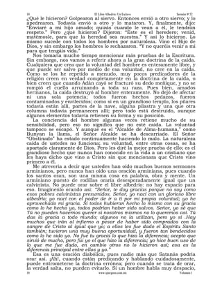 10                            El Libre Albedrío: Un Esclavo       Sermón # 52
¿Qué le hicieron? Golpearon al siervo. Entonces envió a otro siervo; y lo
apedrearon. Todavía envió a otro y lo mataron. Y, finalmente, dijo:
“Enviaré a mi hijo amado; quizás cuando le vean a él, le tendrán
respeto.” Pero ¿qué hicieron? Dijeron: “Éste es el heredero; venid,
matémosle, para que la heredad sea nuestra.” Y así lo hicieron. Lo
mismo sucede con todos los hombres por naturaleza. Vino el Hijo de
Dios, y sin embargo los hombres lo rechazaron. “Y no queréis venir a mí
para que tengáis vida.”
   Nos tomaría mucho tiempo mencionar más pruebas de la Escritura.
Sin embargo, nos vamos a referir ahora a la gran doctrina de la caída.
Cualquiera que crea que la voluntad del hombre es enteramente libre, y
que puede ser salvo por medio de esa voluntad, no cree en la caída.
Como se los he repetido a menudo, muy pocos predicadores de la
religión creen en verdad completamente en la doctrina de la caída, o
bien creen que cuando Adán cayó se fracturó su dedo meñique, y no se
rompió el cuello arruinando a toda su raza. Pues bien, amados
hermanos, la caída destruyó al hombre enteramente. No dejó de afectar
ni una sola potencia; todos fueron hechos pedazos, fueron
contaminados y envilecidos; como si en un grandioso templo, los pilares
todavía están allí, partes de la nave, alguna pilastra y una que otra
columna todavía permanecen allí; pero todo está destruido, aunque
algunos elementos todavía retienen su forma y su posición.
   La conciencia del hombre algunas veces retiene mucho de su
sensibilidad, pero eso no significa que no esté caída. La voluntad
tampoco se escapó. Y aunque es el “Alcalde de Alma-humana,” como
Bunyan la llama, el Señor Alcalde se ha descarriado. El Señor
“Obstinado” ha estado continuamente haciendo lo malo. La naturaleza
caída de ustedes no funciona; su voluntad, entre otras cosas, se ha
apartado claramente de Dios. Pero les diré la mejor prueba de ello; es el
grandioso hecho que nunca han conocido en la vida a un cristiano que
les haya dicho que vino a Cristo sin que mencionara que Cristo vino
primero a él.
   Me atrevería a decir que ustedes han oído muchos buenos sermones
arminianos, pero nunca han oído una oración arminiana, pues cuando
los santos oran, son una misma cosa en palabra, obra y mente. Un
arminiano puesto de rodillas oraría desesperadamente igual que un
calvinista. No puede orar sobre el libre albedrío: no hay espacio para
eso. Imagínenlo orando así: “Señor, te doy gracias porque no soy como
esos pobres calvinistas presumidos. Señor, yo nací con un glorioso libre
albedrío; yo nací con el poder de ir a ti por mi propia voluntad; yo he
aprovechado mi gracia. Si todos hubieran hecho lo mismo con su gracia
como lo he hecho yo, todos podrían haber sido salvos. Señor, yo sé que
Tú no puedes hacernos querer si nosotros mismos no lo queremos así. Tú
das la gracia a todo mundo; algunos no la utilizan, pero yo sí .Hay
muchos que irán al infierno a pesar de haber sido comprados con la
sangre de Cristo al igual que yo; a ellos les fue dado el Espíritu Santo
también; tuvieron una muy buena oportunidad, y fueron tan bendecidos
como lo he sido yo. No fue tu gracia lo que hizo la diferencia; acepto que
sirvió de mucho, pero fui yo el que hizo la diferencia; yo hice buen uso de
lo que me fue dado, en cambio otros no lo hicieron así; esa es la
diferencia principal entre ellos y yo.”
   Esa es una oración diabólica, pues nadie más que Satanás podría
orar así. ¡Ah!, cuando están predicando y hablando cuidadosamente,
puede entrometerse la doctrina errónea; pero cuando se trata de orar,
la verdad salta, no pueden evitarlo. Si un hombre habla muy despacio,
10                               www.spurgeon.com.mx               Volumen 1
 