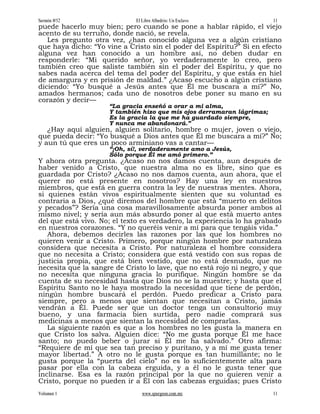 Sermón #52                   El Libre Albedrío: Un Esclavo              11
puede hacerlo muy bien; pero cuando se pone a hablar rápido, el viejo
acento de su terruño, donde nació, se revela.
   Les pregunto otra vez, ¿han conocido alguna vez a algún cristiano
que haya dicho: “Yo vine a Cristo sin el poder del Espíritu?” Si en efecto
alguna vez han conocido a un hombre así, no deben dudar en
responderle: “Mi querido señor, yo verdaderamente lo creo, pero
también creo que saliste también sin el poder del Espíritu, y que no
sabes nada acerca del tema del poder del Espíritu, y que estás en hiel
de amargura y en prisión de maldad.” ¿Acaso escucho a algún cristiano
diciendo: “Yo busqué a Jesús antes que Él me buscara a mí?” No,
amados hermanos; cada uno de nosotros debe poner su mano en su
corazón y decir—
                     “La gracia enseñó a orar a mi alma,
                     Y también hizo que mis ojos derramaran lágrimas;
                     Es la gracia la que me ha guardado siempre,
                     Y nunca me abandonará.”
   ¿Hay aquí alguien, alguien solitario, hombre o mujer, joven o viejo,
que pueda decir: “Yo busqué a Dios antes que Él me buscara a mí?” No;
y aun tú que eres un poco arminiano vas a cantar—
                     “¡Oh, sí!, verdaderamente amo a Jesús,
                     Sólo porque Él me amó primero.”
Y ahora otra pregunta. ¿Acaso no nos damos cuenta, aun después de
haber venido a Cristo, que nuestra alma no es libre, sino que es
guardada por Cristo? ¿Acaso no nos damos cuenta, aun ahora, que el
querer no está presente en nosotros? Hay una ley en nuestros
miembros, que está en guerra contra la ley de nuestras mentes. Ahora,
si quienes están vivos espiritualmente sienten que su voluntad es
contraria a Dios, ¿qué diremos del hombre que está “muerto en delitos
y pecados”? Sería una cosa maravillosamente absurda poner ambos al
mismo nivel; y sería aun más absurdo poner al que está muerto antes
del que está vivo. No; el texto es verdadero, la experiencia lo ha grabado
en nuestros corazones. “Y no queréis venir a mí para que tengáis vida.”
   Ahora, debemos decirles las razones por las que los hombres no
quieren venir a Cristo. Primero, porque ningún hombre por naturaleza
considera que necesita a Cristo. Por naturaleza el hombre considera
que no necesita a Cristo; considera que está vestido con sus ropas de
justicia propia, que está bien vestido, que no está desnudo, que no
necesita que la sangre de Cristo lo lave, que no está rojo ni negro, y que
no necesita que ninguna gracia lo purifique. Ningún hombre se da
cuenta de su necesidad hasta que Dios no se la muestre; y hasta que el
Espíritu Santo no le haya mostrado la necesidad que tiene de perdón,
ningún hombre buscará el perdón. Puedo predicar a Cristo para
siempre, pero a menos que sientan que necesitan a Cristo, jamás
vendrán a Él. Puede ser que un doctor tenga un consultorio muy
bueno, y una farmacia bien surtida, pero nadie comprará sus
medicinas a menos que sientan la necesidad de comprarlas.
   La siguiente razón es que a los hombres no les gusta la manera en
que Cristo los salva. Alguien dice: “No me gusta porque Él me hace
santo; no puedo beber o jurar si Él me ha salvado.” Otro afirma:
“Requiere de mí que sea tan preciso y puritano, y a mí me gusta tener
mayor libertad.” A otro no le gusta porque es tan humillante; no le
gusta porque la “puerta del cielo” no es lo suficientemente alta para
pasar por ella con la cabeza erguida, y a él no le gusta tener que
inclinarse. Esa es la razón principal por la que no quieren venir a
Cristo, porque no pueden ir a Él con las cabezas erguidas; pues Cristo
Volumen 1                       www.spurgeon.com.mx                     11
 