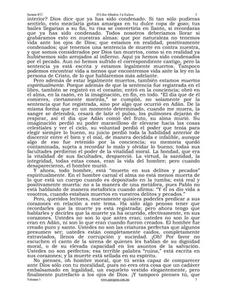 Sermón #52                    El Libre Albedrío: Un Esclavo              3
interior? Dios dice que ya has sido condenado. Si tan sólo pudieras
sentirlo, esto mezclaría gotas amargas en tu dulce copa de gozo; tus
bailes llegarían a su fin, tu risa se convertiría en llanto, si recordaras
que ya has sido condenado. Todos nosotros deberíamos llorar si
grabáramos esto en nuestras almas: que por naturaleza no tenemos
vida ante los ojos de Dios; que estamos en realidad, positivamente
condenados; que tenemos una sentencia de muerte en contra nuestra,
y que somos considerados por Dios tan muertos, como si en realidad ya
hubiésemos sido arrojados al infierno. Aquí ya hemos sido condenados
por el pecado. Aun no hemos sufrido el correspondiente castigo, pero la
sentencia ya está escrita y estamos legalmente muertos. Tampoco
podemos encontrar vida a menos que encontremos vida ante la ley en la
persona de Cristo, de lo que hablaremos más adelante.
   Pero además de estar legalmente muertos, también estamos muertos
espiritualmente. Porque además de que la sentencia fue registrada en el
libro, también se registró en el corazón; entró en la conciencia; obró en
el alma, en la razón, en la imaginación, en fin, en todo. “El día que de él
comieres, ciertamente morirás,” se cumplió, no solamente por la
sentencia que fue registrada, sino por algo que ocurrió en Adán. De la
misma forma que en un momento determinado, cuando me muera, la
sangre se detendrá, cesará de latir el pulso, los pulmones dejarán de
respirar, así el día que Adán comió del fruto, su alma murió. Su
imaginación perdió su poder maravilloso de elevarse hacia las cosas
celestiales y ver el cielo, su voluntad perdió el poder que tenía para
elegir siempre lo bueno, su juicio perdió toda la habilidad anterior de
discernir entre el bien y el mal, de manera decidida e infalible, aunque
algo de eso fue retenido por la conciencia; su memoria quedó
contaminada, sujeta a recordar lo malo y olvidar lo bueno; todas sus
facultades perdieron el poder de la vitalidad moral. La bondad, que era
la vitalidad de sus facultades, despareció. La virtud, la santidad, la
integridad, todas estas cosas, eran la vida del hombre; pero cuando
desaparecieron, el hombre murió.
   Y ahora, todo hombre, está “muerto en sus delitos y pecados”
espiritualmente. En el hombre carnal el alma no está menos muerta de
lo que está un cuerpo cuando es depositado en la tumba; está real y
positivamente muerta: no a la manera de una metáfora, pues Pablo no
está hablando de manera metafórica cuando afirma: “Y él os dio vida a
vosotros, cuando estabais muertos en vuestros delitos y pecados.”
   Pero, queridos lectores, nuevamente quisiera poderles predicar a sus
corazones en relación a este tema. Ha sido algo penoso tener que
recordarles que la muerte ya está registrada; pero ahora tengo que
hablarles y decirles que la muerte ya ha ocurrido, efectivamente, en sus
corazones. Ustedes no son lo que antes eran; ustedes no son lo que
eran en Adán, ni son lo que eran cuando fueron creados. El hombre fue
creado puro y santo. Ustedes no son las criaturas perfectas que algunos
presumen ser; ustedes están completamente caídos, completamente
extraviados, llenos de corrupción y suciedad. ¡Oh! Por favor no
escuchen el canto de la sirena de quienes les hablan de su dignidad
moral, o de su elevada capacidad en los asuntos de la salvación.
Ustedes no son perfectos; esa terrible palabra “ruina,” está escrita en
sus corazones; y la muerte está sellada en su espíritu.
   No pienses, oh hombre moral, que tú serás capaz de comparecer
ante Dios sólo con tu moralidad, pues no eres otra cosa que un cadáver
embalsamado en legalidad, un esqueleto vestido elegantemente, pero
finalmente putrefacto a los ojos de Dios. ¡Y tampoco pienses tú, que
Volumen 1                        www.spurgeon.com.mx                     3
 