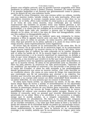 4                            El Libre Albedrío: Un Esclavo      Sermón # 52
posees una religión natural, que tú puedes hacerte aceptable ante Dios
mediante tu propia fuerza y poder! ¡Vamos, hombre! ¡Tú estás muerto!
Y tú puedes maquillar a un muerto tan gloriosamente como te plazca,
pero no dejará de ser una solemne burla.
   Allí está la reina Cleopatra: con una corona sobre su cabeza, vestida
con sus mantos reales, siendo velada en la sala mortuoria. ¡Pero qué
escalofríos recorren tu cuerpo cuando pasas junto a ella! Aun en su
muerte, se ve bella. ¡Pero cuán terrible es estar junto a un muerto, aun
si se trata de una reina muerta, muy celebrada por su belleza
majestuosa! Así también tú puedes tener una belleza gloriosa y ser
atractivo, amable y simpático; te pones sobre tu cabeza la corona de la
honestidad, y te vistes con los vestidos de la rectitud, pero a menos que
Dios te haya dado vida ¡oh, hombre! a menos que el Espíritu haya
obrado en tu alma, tú eres a los ojos de Dios tan desagradable, como
ese frío cadáver es desagradable para ti.
   Tú no elegirías vivir con un cadáver para que comparta tu mesa;
tampoco a Dios le agrada tenerte ante sus ojos. Él está airado contigo
cada día, pues tú estás en pecado: tú estás muerto. ¡Oh! Debes creer
esto; deja que penetre en tu alma; aplícalo a ti, pues es muy cierto que
estás muerto, tanto espiritualmente como legalmente.
   El tercer tipo de muerte es la consumación de las otras dos. Es la
muerte eterna. Es la ejecución de la sentencia legal; es la consumación
de la muerte espiritual. La muerte eterna es la muerte del alma; tiene
lugar después que el cadáver ha sido colocado en la tumba, después
que el alma ha salido de él. Si la muerte legal es terrible, es debido a
sus consecuencias; y si la muerte espiritual es espantosa, es debido a
todo lo que viene después. Las dos muertes de las que hemos hablado
son la raíz, y esa muerte que vendrá es la flor que nace de esa raíz.
   ¡Oh! quisiera tener las palabras apropiadas para poder describirles lo
que es la muerte eterna. El alma se ha presentado ante su Hacedor; el
libro ha sido abierto; la sentencia ha sido pronunciada: “Apartaos de
mí, malditos” ha sacudido el universo y ha oscurecido a los astros con
el enojo del Creador; el alma ha sido arrojada a las profundidades
donde permanecerá con otros en muerte eterna. ¡Oh! cuán horrible es
su condición ahora. ¡Su cama es una cama de fuego; los espectáculos
que contempla son de tal naturaleza que aterran a su espíritu; los
sonidos que escucha son gritos sobrecogedores, y quejidos y gemidos y
lamentos; y su cuerpo sólo conoce un dolor miserable! Está sumido en
un dolor indecible, en una miseria que no conoce el descanso.
   El alma mira hacia arriba. La esperanza no existe, se ha ido. Mira
hacia abajo llena de terror y miedo; el remordimiento se ha adueñado
de su alma. Mira hacia la derecha y las paredes impenetrables del
destino la mantienen dentro de sus límites para torturarla. Mira hacia
su izquierda y allí los muros de fuego ardiente descartan la menor
posibilidad de colocar una escalera para poder escapar. Busca en sí
misma el consuelo, pero un gusano que muerde dolorosamente ha
penetrado en su alma. Mira a su alrededor y no encuentra a ningún
amigo que le pueda ayudar, ni a ningún consolador, sino sólo
atormentadores en abundancia. No tiene a su disposición ninguna
esperanza de liberación; ha escuchado la llave eterna del destino girar
en su terrible cerradura, y ha visto que Dios toma la llave y la lanza al
fondo del abismo de la eternidad donde no podrá ser encontrada nunca.
No tiene esperanza, no tiene escape, no hay posibilidad de liberación;
desea ardientemente la muerte, pero la muerte es su encarnizada
enemiga y no vendrá; anhela que la no-existencia lo trague, pero esta
4                               www.spurgeon.com.mx               Volumen 1
 