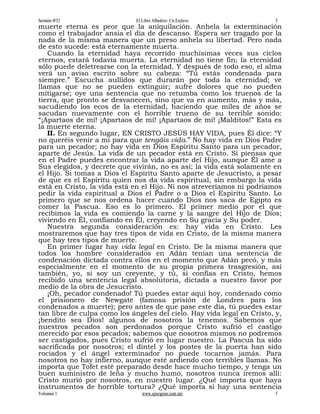 Sermón #52                    El Libre Albedrío: Un Esclavo              5
muerte eterna es peor que la aniquilación. Anhela la exterminación
como el trabajador ansía el día de descanso. Espera ser tragado por la
nada de la misma manera que un preso anhela su libertad. Pero nada
de esto sucede: está eternamente muerta.
   Cuando la eternidad haya recorrido muchísimas veces sus ciclos
eternos, estará todavía muerta. La eternidad no tiene fin; la eternidad
sólo puede deletrearse con la eternidad. Y después de todo eso, el alma
verá un aviso escrito sobre su cabeza: “Tú estás condenada para
siempre.” Escucha aullidos que durarán por toda la eternidad; ve
llamas que no se pueden extinguir; sufre dolores que no pueden
mitigarse; oye una sentencia que no retumba como los truenos de la
tierra, que pronto se desvanecen, sino que va en aumento, más y más,
sacudiendo los ecos de la eternidad, haciendo que miles de años se
sacudan nuevamente con el horrible trueno de su terrible sonido:
“¡Apartaos de mí! ¡Apartaos de mí! ¡Apartaos de mí! ¡Malditos!” Esta es
la muerte eterna.
   II. En segundo lugar, EN CRISTO JESÚS HAY VIDA, pues Él dice: “Y
no queréis venir a mí para que tengáis vida.” No hay vida en Dios Padre
para un pecador; no hay vida en Dios Espíritu Santo para un pecador,
aparte de Jesús. La vida de un pecador está en Cristo. Si piensas que
en el Padre puedes encontrar la vida aparte del Hijo, aunque Él ame a
Sus elegidos, y decrete que vivirán, no es así; la vida está solamente en
el Hijo. Si tomas a Dios el Espíritu Santo aparte de Jesucristo, a pesar
de que es el Espíritu quien nos da vida espiritual, sin embargo la vida
está en Cristo, la vida está en el Hijo. Ni nos atreveríamos ni podríamos
pedir la vida espiritual a Dios el Padre o a Dios el Espíritu Santo. Lo
primero que se nos ordena hacer cuando Dios nos saca de Egipto es
comer la Pascua. Eso es lo primero. El primer medio por el que
recibimos la vida es comiendo la carne y la sangre del Hijo de Dios;
viviendo en Él, confiando en Él, creyendo en Su gracia y Su poder.
   Nuestra segunda consideración es: hay vida en Cristo. Les
mostraremos que hay tres tipos de vida en Cristo, de la misma manera
que hay tres tipos de muerte.
   En primer lugar hay vida legal en Cristo. De la misma manera que
todos los hombre considerados en Adán tenían una sentencia de
condenación dictada contra ellos en el momento que Adán pecó, y más
especialmente en el momento de su propia primera trasgresión, así
también, yo, si soy un creyente, y tú, si confías en Cristo, hemos
recibido una sentencia legal absolutoria, dictada a nuestro favor por
medio de la obra de Jesucristo.
   ¡Oh, pecador condenado! Tú puedes estar aquí hoy, condenado como
el prisionero de Newgate (famosa prisión de Londres para los
condenados a muerte); pero antes de que pase este día, tú puedes estar
tan libre de culpa como los ángeles del cielo. Hay vida legal en Cristo, y,
¡bendito sea Dios! algunos de nosotros la tenemos. Sabemos que
nuestros pecados son perdonados porque Cristo sufrió el castigo
merecido por esos pecados; sabemos que nosotros mismos no podremos
ser castigados, pues Cristo sufrió en lugar nuestro. La Pascua ha sido
sacrificada por nosotros; el dintel y los postes de la puerta han sido
rociados y el ángel exterminador no puede tocarnos jamás. Para
nosotros no hay infierno, aunque esté ardiendo con terribles llamas. No
importa que Tofet esté preparado desde hace mucho tiempo, y tenga un
buen suministro de leña y mucho humo, nosotros nunca iremos allí:
Cristo murió por nosotros, en nuestro lugar. ¿Qué importa que haya
instrumentos de horrible tortura? ¿Qué importa si hay una sentencia
Volumen 1                        www.spurgeon.com.mx                     5
 