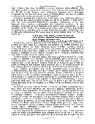 6                            El Libre Albedrío: Un Esclavo       Sermón # 52
que produce los más horribles ecos de sonidos atronadores? ¡Sin
embargo, ni los tormentos, ni la cárcel, ni el trueno, son para nosotros!
En Cristo Jesús hemos sido liberados. “Ahora, pues, ninguna
condenación hay para los que están en Cristo Jesús, los que no andan
conforme a la carne, sino conforme al Espíritu.”
   ¡Pecador! ¿Estás tú, legalmente condenado esta mañana? ¿Sientes
que es así? Entonces déjame decirte que la fe en Cristo te hará saber
que has sido absuelto legalmente. Amados hermanos, no es una
fantasía que estamos condenados por nuestros pecados, es una
realidad. Tampoco es una fantasía que hemos sido absueltos, es una
realidad. Si un hombre va a morir en la horca, pero recibiera un perdón
de última hora, sentiría que es una grandiosa realidad. Diría: “he sido
perdonado completamente, ya no pueden condenarme otra vez.” Así me
siento yo—
                     “Libre de pecado ahora, camino en libertad,
                     La sangre del Salvador es mi completo perdón,
                     A sus amados pies me arrojo,
                     Para rendirle homenaje, siendo un pecador redimido.”
   Hermanos, hemos ganado una vida legal en Cristo, y no podemos
perder esa vida legal. La sentencia fue dictada en contra nuestra una
vez: pero ahora ha sido anulada. Está escrito: “AHORA, PUES,
NINGUNA CONDENACIÓN HAY,” y esa anulación es tan válida para mí
dentro de cincuenta años, como lo es ahora. No importa cuántos años
vivamos, siempre estará escrito: “Ahora, pues, ninguna condenación
hay para los que están en Cristo Jesús.”
   Continuando, en segundo lugar, hay vida espiritual en Cristo Jesús.
Como el hombre está muerto espiritualmente, Dios tiene una vida
espiritual para él, pues no hay ninguna necesidad que no pueda ser
suplida por Jesús, no hay ningún vacío en el corazón, que Cristo no
pueda llenar; no hay ningún lugar solitario que Él no pueda poblar, no
hay ningún desierto que Él no pueda hacer florecer como una rosa.
   ¡Oh, ustedes pecadores que están muertos! que están muertos
espiritualmente, hay vida en Cristo Jesús, pues hemos visto ¡sí! estos
ojos lo han visto, que los muertos reviven; hemos conocido al hombre
cuya alma estaba totalmente corrompida, pero que por el poder de Dios
ha buscado la justicia; hemos conocido al hombre cuya visión era
completamente carnal, cuya lujuria lo dominaba plenamente, y cuyas
pasiones eran muy poderosas, pero que, de pronto, por un irresistible
poder del cielo, se ha consagrado a Cristo, y se ha convertido en un hijo
de Jesús.
   Sabemos que hay vida en Cristo Jesús de un orden espiritual; sí, y
más aún, nosotros mismos, en nuestras propias personas, hemos
sentido esa vida espiritual. Recordamos muy bien cuando estábamos en
la casa de oración, tan muertos como el propio asiento en el que
estábamos sentados. Habíamos escuchado durante mucho, mucho
tiempo el sonido del Evangelio, sin que surtiera ningún efecto, cuando
de pronto, como si nuestros oídos fuesen abiertos por los dedos de
algún ángel poderoso, un sonido penetró en nuestro corazón. Creímos
escuchar a Jesús que decía: “El que tenga oídos para oír, oiga.” Una
mano irresistible apretó nuestro corazón hasta arrancarle una oración.
Nunca antes habíamos orado así. Clamamos: “¡Oh Dios!, ten
misericordia de mí, pecador.”
   ¿Acaso algunos de nosotros no hemos sentido una mano que nos
apretaba como si hubiésemos sido sorprendidos en un vicio, y nuestras
almas derramaban gotas de angustia? Esa miseria era el signo de una
6                               www.spurgeon.com.mx               Volumen 1
 